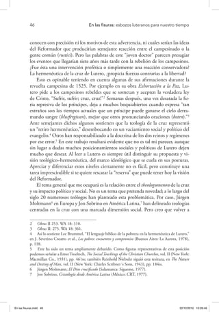 46 	 En las fisuras: esbozos luteranos para nuestro tiempo
conocen con precisión ni los motivos de esta advertencia, ni cuales serían las ideas
del Reformador que producirían semejante reacción entre el campesinado o la
gente común (rustici). Pero las palabras de este “joven doctor” parecen presagiar
los eventos que llegarían siete años más tarde con la rebelión de los campesinos.
¿Fue ésta una intervención profética o simplemente una reacción conservadora?
La hermenéutica de la cruz de Lutero, ¿propicia fuerzas contrarias a la libertad?
Esto es opinable teniendo en cuenta algunas de sus afirmaciones durante la
revuelta campesina de 1525. Por ejemplo en su obra Exhortación a la Paz, Lu-
tero pide a los campesinos rebeldes que se sometan y acepten la verdadera ley
de Cristo, “Sufrir, sufrir; cruz, cruz!”2
Semanas después, una vez desatada la fu-
ria represiva de los príncipes, deja a muchos boquiabiertos cuando expresa “tan
extraños son los tiempos actuales que un príncipe puede ganarse el cielo derra-
mando sangre (blutfergissen), mejor que otros pronunciando oraciones (beten).”3
Ante semejantes dichos algunos sostienen que la teología de la cruz representó
un “retiro hermenéutico,” desembocando en un vaciamiento social y político del
evangelio.4
Otros han responsabilizado a la doctrina de los dos reinos y regímenes
por ese error.5
En este trabajo resultará evidente que no es tal mi parecer, aunque
sin lugar a dudas muchos posicionamientos sociales y políticos de Lutero dejen
mucho que desear. Al leer a Lutero es siempre útil distinguir su propuesta y vi-
sión teológico–hermenéutica, del marco ideológico que se cuela en sus posturas.
Apreciar y diferenciar estos niveles ciertamente no es fácil, pero constituye una
tarea imprescindible si se quiere rescatar la “reserva” que puede tener hoy la visión
del Reformador.
El tema general que me ocupará es la relación entre el theologumenon de la cruz
y su impacto político y social. No es un tema que pretenda novedad; a lo largo del
siglo 20 numerosos teólogos han planteado esta problemática. Por caso, Jürgen
Moltmann6
en Europa y Jon Sobrino en América Latina,7
han delineado teologías
centradas en la cruz con una marcada dimensión social. Pero creo que volver a
2  Obras II 253. WA 18: 310.
3  Obras II: 275. WA 18: 361.
4  Así lo sostiene Lee Brummel, “El lenguaje bíblico de la pobreza en la hermenéutica de Lutero,”
en J. Severino Croatto et al., Los pobres: encuentro y compromiso (Buenos Aires: La Aurora, 1978),
p. 118.
5  Este ha sido un tema ampliamente debatido. Como figuras representativas de esta posición
podemos señalar a Ernst Troeltsch, The Social Teachings of the Christian Churches, vol. II (New York:
Macmillan Co., 1931), pp. 461ss; también Reinhold Niebuhr siguió esta tesitura, en The Nature
and Destiny of Man, vol. II (New York: Charles Scribner´s Sons, 1943), pp. 184ss.
6  Jürgen Moltmann, El Dios crucificado (Salamanca: Sígueme, 1977).
7  Jon Sobrino, Cristología desde América Latina (México: CRT, 1977).
En las fisuras.indd 46 22/12/2010 10:26:46
 