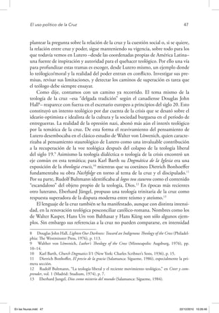 El uso político de la Cruz	 47
plantear la pregunta sobre la relación de la cruz y la cuestión social o, si se quiere,
la relación entre cruz y poder, sigue manteniendo su vigencia, sobre todo para los
que todavía vemos en Lutero –desde las coordenadas propias de América Latina–
una fuente de inspiración y autoridad para el quehacer teológico. Por ello una vía
para profundizar estas tramas es escoger, desde Lutero mismo, un ejemplo donde
lo teólogico/moral y la realidad del poder entran en conflicto. Investigar sus pre-
misas, revisar sus limitaciones, y detectar los caminos de superación es tarea que
el teólogo debe siempre ensayar.
Como dije, contamos con un camino ya recorrido. El tema mismo de la
teología de la cruz –esa “delgada tradición” según el canadiense Douglas John
Hall8
– reaparece con fuerza en el escenario europeo a principios del siglo 20. Esto
constituyó un intento teológico por dar cuenta de la crisis que se desató sobre el
ideario optimista e idealista de la cultura y la sociedad burguesa en el período de
entreguerras. La realidad de la opresión nazi, abonó más aún el interés teológico
por la temática de la cruz. De esta forma el reavivamiento del pensamiento de
Lutero desembocaba en el clásico estudio de Walter von Löwenich, quien caracte-
rizaba al pensamiento staurológico de Lutero como una invaluable contribución
a la recuperación de la voz teológica después del colapso de la teología liberal
del siglo 19.9
Asimismo la teología dialéctica o teología de la crisis encontró un
eje común en esta temática; para Karl Barth su Dogmática de la Iglesia era una
exposición de la theologia crucis,10
mientras que su coetáneo Dietrich Bonhoeffer
fundamentaba su obra Nachfolge en torno al tema de la cruz y el discipulado.11
Por su parte, Rudolf Bultmann identificaba al logos tou staurou como el contenido
“escandaloso” del objeto propio de la teología, Dios.12
En épocas más recientes
otro luterano, Eberhard Jüngel, propuso una teología trinitaria de la cruz como
respuesta superadora de la disputa moderna entre teísmo y ateísmo.13
El lenguaje de la cruz también se ha manifestado, aunque con distinta intensi-
dad, en la renovación teológica posconciliar católico-romana. Nombres como los
de Walter Kasper, Hans Urs von Balthasar y Hans Küng son sólo algunos ejem-
plos. Sin embargo sus referencias a la cruz no pueden compararse, en intensidad
8  Douglas John Hall, Lighten Our Darkness: Toward an Indigenous Theology of the Cross (Philadel-
phia: The Westminster Press, 1976), p. 113.
9  Walther von Löwenich, Luther’s Theology of the Cross (Minneapolis: Augsburg, 1976), pp.
10–14.
10  Karl Barth, Church Dogmatics I/1 (New York: Charles Scribner’s Sons, 1936), p. 15.
11  Dietrich Bonhoffer, El precio de la gracia (Salamanca: Sígueme, 1986), especialmente la pri-
mera sección.
12  Rudolf Bultmann, “La teología liberal y el reciente movimiento teológico,” en Creer y com-
prender, vol. 1 (Madrid: Studium, 1974), p. 7.
13  Eberhard Jungel, Dios como misterio del mundo (Salamanca: Sígueme, 1984).
En las fisuras.indd 47 22/12/2010 10:26:46
 