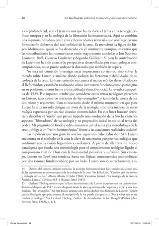 48 	 En las fisuras: esbozos luteranos para nuestro tiempo
y en profundidad, con el tratamiento que ha recibido el tema en la teología po-
lítica europea y en la teología de la liberación latinoamericana. Aquí se combina
una alquimia novedosa entre cruz y hermenéutica trinitaria que converge en una
formulación diferente del usus político de la cruz. Ya mencioné la figura de Jür-
gen Moltmann, quien se ha destacado en el continente europeo, mientras que
las contribuciones latinoamericanas están mayormente asociadas a Jon Sobrino,
Leonardo Boff, Gustavo Gutiérrez y Segundo Galilea.14
Si bien la contribución
de Lutero no ha sido ajena a las perspectivas desarrolladas por estas teologías con-
temporáneas, no se puede soslayar la distancia que también las separa.
No será mi cometido investigar estas importantes corrientes, sino volver la
mirada sobre Lutero y analizar dónde radican las fortalezas y debilidades de su
teología de la cruz. Lo haré teniendo en cuenta el marco teórico desarrollado por
el Reformador, y también analizando cómo este marco funcionó como paradigma
en su posicionamiento frente a una caldeada situación social: la revuelta campesi-
na de 1525. Por supuesto tendré que considerar otros temas teológicos presentes
en Lutero, tales como las nociones de ley–evangelio15
y también la teoría de los
dos reinos y regímenes. Esto es necesario desde el mismo momento en que para
Lutero la cruz no sólo designa un tema de la teología, sino una manera de hacer
teología expresada por un rico abanico nomenclador. En esta línea buscaré detec-
tar y describir el “nudo” que parece impedir una resolución de la brecha entre los
aspectos “liberadores” de su teología y su proyección social en torno al tema del
poder. Mi pregunta de fondo podría resumirse así: el tema y la metodología de la
cruz, ¿obliga a un “retiro hermenéutico” frente a las acuciantes realidades sociales?
Las hipótesis que nos guiarán son los siguientes. Alrededor de 1518 Lutero
encuentra en el símbolo de la cruz la clave de una nueva perspectiva teológica que
confronta con la visión hegemónica escolástica. A partir de allí traza un nuevo
paradigma que funda una metodología para el conocimiento teológico ligado al
compromiso vital de Dios con la humanidad pecadora y sufriente. Sin embar-
go, Lutero no llevó esta temática hasta sus lógicas consecuencias sociopolíticas
por dos razones fundamentales: por un lado, Lutero asoció estrechamente a su
14  Dentro del campo católico–romano, la teología latinoamericana fue considerada como una
de las expresiones más importantes de la teología de la cruz. Ver Julio Lois, “Opción por los pobres
y teología de la cruz,” Misión Abierta 3 (Julio 1986); Victorino Girardi, “La teología de la cruz en
América Latina,” Christus 583–4 (Marzo–Abril 1985).
15  Gerhard Ebeling sostiene que la llave hermenéutica de Lutero experimentó un cambio fun-
damental después de 1517: ésta se desplazó desde la idea agustiniana de “espíritu y letra” a una más
paulina, “ley–evangelio.” En este marco aparece uno de los dichos más famosos de Lutero: “Quien
pueda distinguir apropiadamente el evangelio de la ley puede dar gracias a Dios y saber que es un
verdadero teólogo.” Ver Gerhard Ebeling, Luther: An Introduction to his Thought (Philadelphia:
Fortress Press, 1983), p. 111.
En las fisuras.indd 48 22/12/2010 10:26:46
 