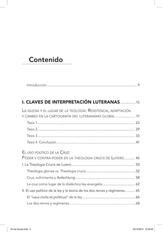 Contenido
Introducción.............................................................................................. 9
I. Claves de interpretación luteranas.................15
La iglesia y el lugar de la teología: Resistencia, adaptación
y cambio en la cartografía del luteranismo global......................17
Tesis 1...................................................................................................... 23
Tesis 2...................................................................................................... 29
Tesis 3...................................................................................................... 33
Tesis 4. Conclusión...................................................................................41
El uso político de la Cruz:
Poder y contra-poder en la theologia crucis de Lutero............ 45
I. La Theologia Crucis de Lutero.................................................................. 50
Theologia gloriae vs. Theologia crucis....................................................52
Cruz, sufrimiento y Anfechtung............................................................... 58
La cruz como lugar de la dialéctica ley-evangelio.................................. 62
II. El uso político de la ley y la teoría de los dos reinos y regímenes........... 65
El “usus civilis et politicus” de la ley....................................................... 66
Los dos reinos y regímenes..........................................................................68
En las fisuras.indd 5 22/12/2010 10:26:42
 