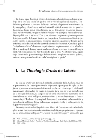 50 	 En las fisuras: esbozos luteranos para nuestro tiempo
En lo que sigue describiré primero la innovación heurística signada por la teo-
logía de la cruz que señala un quiebre con la visión hegemónica medieval. Tam-
bién indagaré cómo la temática de la cruz conduce a la premisa hermenéutica de
ley-evangelio, y cómo Lutero asocia el tema del sufrimiento con esta perspectiva.
En segundo lugar, notaré cómo la teoría de los dos reinos y regímenes, desarro-
llada posteriormente, integra su hermenéutica de ley-evangelio en una teoría teo-
lógico-política de la sociedad. Este es un elemento importante para comprender
la argumentación de Lutero frente a los campesinos. Por último, analizaré su po-
sición frente a la causa campesina realzando aquellos aspectos que Lutero quería
enfatizar, notando asimismo las contradicciones que lo asaltan. Concluiré que el
“retiro hermenéutico” detectable en principio en su pensamiento no es adjudica-
ble a la temática de la cruz, sino a una hermenéutica penetrada por una ideología
medieval-patriarcal que no fue “bautizada” por la cruz. No obstante ello, espero
dejar demostrado que una teología de la cruz invita a explorar su reserva política,
uno de cuyos pasos es la crítica a toda “ideología de la gloria.”
I.	 La Theologia Crucis de Lutero
La tesis de Walter von Löwenich sobre la centralidad de la theologia crucis en
el pensamiento de Lutero ganó amplia aceptación a principios del siglo 20. Le-
jos de representar un residuo místico-medieval, la cruz constituye el núcleo del
pensamiento reformador. En efecto, la temática de la cruz no es un capítulo más
de la teología de Lutero, ni tampoco es un tema relativamente autónomo en el
desarrollo de sus ideas teológicas, sino que señala la marca distintiva de la “verda-
dera teología.” En breve, la teología de la cruz es el sumario de toda una visión y
metodología teológicas donde cada una de sus partes recibe el influjo directo de
la perspectiva staurológica.19
De manera similar el teólogo británico Alister McGrath caracteriza a la theolo-
gia crucis de Lutero como una innovación metodológica que guía todo el espectro
de sus afirmaciones teológicas.20
“Crux sola est nostra theologia,”21
afirmación que
19  Von Löwenich, Luther’s Theology of the Cross, pp.17ss.
20  Alister McGrath, Luther’s Theology of the Cross (Cambridge: Basil Blackwell, 1990), p. 178.
21  WA 5: 176.
En las fisuras.indd 50 22/12/2010 10:26:46
 