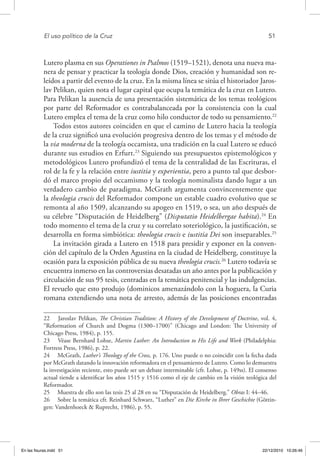 El uso político de la Cruz	 51
Lutero plasma en sus Operationes in Psalmos (1519–1521), denota una nueva ma-
nera de pensar y practicar la teología donde Dios, creación y humanidad son re-
leídos a partir del evento de la cruz. En la misma línea se sitúa el historiador Jaros-
lav Pelikan, quien nota el lugar capital que ocupa la temática de la cruz en Lutero.
Para Pelikan la ausencia de una presentación sistemática de los temas teológicos
por parte del Reformador es contrabalanceada por la consistencia con la cual
Lutero emplea el tema de la cruz como hilo conductor de todo su pensamiento.22
Todos estos autores coinciden en que el camino de Lutero hacia la teología
de la cruz significó una evolución progresiva dentro de los temas y el método de
la via moderna de la teología occamista, una tradición en la cual Lutero se educó
durante sus estudios en Erfurt.23
Siguiendo sus presupuestos epistemológicos y
metodológicos Lutero profundizó el tema de la centralidad de las Escrituras, el
rol de la fe y la relación entre iustitia y experientia, pero a punto tal que desbor-
dó el marco propio del occamismo y la teología nominalista dando lugar a un
verdadero cambio de paradigma. McGrath argumenta convincentemente que
la theologia crucis del Reformador compone un estable cuadro evolutivo que se
remonta al año 1509, alcanzando su apogeo en 1519, o sea, un año después de
su célebre “Disputación de Heidelberg” (Disputatio Heidelbergae habita).24
En
todo momento el tema de la cruz y su correlato soteriológico, la justificación, se
desarrolla en forma simbiótica: theologia crucis e iustitia Dei son inseparables.25
La invitación girada a Lutero en 1518 para presidir y exponer en la conven-
ción del capítulo de la Orden Agustina en la ciudad de Heidelberg, constituye la
ocasión para la exposición pública de su nueva theologia crucis.26
Lutero todavía se
encuentra inmerso en las controversias desatadas un año antes por la publicación y
circulación de sus 95 tesis, centradas en la temática penitencial y las indulgencias.
El revuelo que esto produjo (dominicos amenazándolo con la hoguera, la Curia
romana extendiendo una nota de arresto, además de las posiciones encontradas
22  Jaroslav Pelikan, The Christian Tradition: A History of the Development of Doctrine, vol. 4,
“Reformation of Church and Dogma (1300–1700)” (Chicago and London: The University of
Chicago Press, 1984), p. 155.
23  Véase Bernhard Lohse, Martin Luther: An Introduction to His Life and Work (Philadelphia:
Fortress Press, 1986), p. 22.
24  McGrath, Luther’s Theology of the Cross, p. 176. Uno puede o no coincidir con la fecha dada
por McGrath datando la innovación reformadora en el pensamiento de Lutero. Como lo demuestra
la investigación reciente, esto puede ser un debate interminable (cfr. Lohse, p. 149ss). El consenso
actual tiende a identificar los años 1515 y 1516 como el eje de cambio en la visión teológica del
Reformador.
25  Muestra de ello son las tesis 25 al 28 en su “Disputación de Heidelberg.” Obras I: 44–46.
26  Sobre la temática cfr. Reinhard Schwarz, “Luther” en Die Kirche in Ihrer Geschichte (Göttin-
gen: Vandenhoeck & Ruprecht, 1986), p. 55.
En las fisuras.indd 51 22/12/2010 10:26:46
 