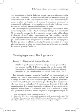 52 	 En las fisuras: esbozos luteranos para nuestro tiempo
entre los príncipes) explica las dudas que muchos expresaron sobre su seguridad
ante el viaje a Heidelberg. Esta aprensión confiere una pista sobre el contexto que
rodeó la redacción de estas tesis académicas: Lutero se halla prácticamente solo
frente a la Iglesia y el Imperio, con la amenaza de una muerte inminente.27
La
persecución, la prohibición y la amenaza fueron experiencias vitales que impreg-
naron de una profunda nota existencial su lectura de la cruz.
En Heidelberg Lutero presentó 40 tesis –28 teológicas y 12 filosóficas. Entre
las tesis teológicas, las número 19 y 20 constituyen el apogeo de su presentación.
Allí convergen los temas previos de su exposición como el pecado, la libertad cau-
tiva, la gracia y la justificación, y las nociones de un Dios escondido y revelado.
Para el propósito de este trabajo basta consignar lo siguiente: (a) los ejes centrales
que Lutero identifica como theologia crucis, en polémica con una theologia gloriae;
(b) el rol que ocupa el sufrimiento, las Anfechtungen y la humilitas en el pensa-
miento de la cruz; y (c) cómo una concepción de la relación entre ley–evangelio
determina su “gramática” de la cruz.
Theologia gloriae vs. Theologia crucis
Las tesis 19 y 20 establecen la siguiente diferencia:
[19] No se puede con derecho llamar teólogo, a aquel que considera
que las cosas invisibles de Dios se comprenden por las creadas. [20]
Mas merece ser llamado teólogo aquel que entiende las cosas visibles y
posteriores de Dios, considerándolas a la luz de la Pasión y de la Cruz.28
Esta afirmación constituye una de las “paradojas” que Lutero anticipó en la
introducción a las tesis, una paradoja que contrasta al “teólogo de la gloria” con
el “teólogo de la cruz.” En su tesis 21 concluye que “el teólogo de la gloria llama a
lo malo bueno, y a lo bueno, malo” mientras que “el teólogo de la cruz denomina
a las cosas como en realidad son.” Al establecer esta distinción el Reformador
busca distanciarse de la teología hegemónica escolástica y de las prácticas que ésta
legitimaba. Como afirmó en otra ocasión, buscó tocar la médula de la teología
y así agitar toda la estructura eclesial. La práctica religiosa propiciada por esta
27  Véase Von Löwenich, Luther’s Theology of the Cross, p. 113.
28  Obras I: 31.  WA 1: 354. Hemos cotejado la traducción con la versión original en latín: “[19]
Non ille digne Theologus dicitur qui invisibilia Dei per rea, quae facta sunt, intellecta conspicit.
[20] Sed qui visibilia et posteriora Dei per passiones et crucem conspecta intelligit.”
En las fisuras.indd 52 22/12/2010 10:26:46
 