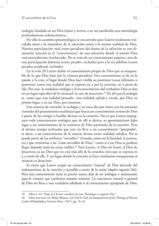 El uso político de la Cruz	 53
teología, fundada en un Dios lejano y severo, a su vez justificaba una soteriología
profundamente eclesiocéntrica.
Por ello la cuestión epistemológica se encontraba para Lutero totalmente vin-
culada tanto a la naturaleza de la salvación como a la misma realidad de Dios.
Nuestra participación vital como pecadores del drama de la salvación es una di-
mensión esencial en el “conocimiento” de una salvación donde el mismo Dios
está esencialmente involucrado. No se trata de un conocimiento aséptico, sino de
una participación dolorosa (como pecador, excluido) pero a la vez jubilosa (como
pecador justificado, incluido).
En la tesis 20 Lutero define el conocimiento propio de Dios que es insepara-
ble de lo que Dios hace por la criatura pecadora. Este conocimiento se da en la
pasión y la cruz, el lugar donde Dios hace visible su posteriora (cosas inferiores o
postreras) como una realidad que se expresa en y por la creación, no a pesar de
ella. Por esto, la verdadera teología y el reconocimiento del verdadero Dios se dan
en un lugar específico de lo creatural: la cruz de Jesucristo.29
De ahí que la teología
es –antes que una realidad pensada– una realidad sufrida y vivida, por Dios en
primer lugar, y en ese Dios, por nosotros.
Esta manera de entender la teología y su tarea dio por tierra con las premisas
centrales del pensamiento escolástico que busca un conocimiento certero de Dios
a partir de las vestigia o huellas divinas en la creación. No es que Lutero impug-
nara todo conocimiento teológico que de allí se deriva; su agustinianismo daba
lugar a un conocimiento de la existencia de Dios partiendo de la creación. Pero
al mismo tiempo rechazaba que esta vía lleve a un conocimiento “apropiado”,
es decir, a un conocimiento de la esencia divina como realidad salvífica. No se
puede partir de los atributos “invisibles” (virtudes como ser la bondad, la justicia,
etc.) que remitirían a las “cosas invisibles de Dios,” como si a ese Dios se pudiese
llegar dejando atrás las cosas visibles.30
Para Lutero, el Dios de Israel, el Dios de
Jesucristo, es un Dios que no está más allá de la creación, sino que se expresa en
y a través de ella. Y ese lugar donde la creación se hace totalmente transparente al
misterio es Jesucristo.
Es cierto que Lutero aceptó un conocimiento “natural” de Dios derivado del
ordenamiento de la creación y accesible a través de la razón (duplex cognitio Dei).
Pero este conocimiento tiene su precio: nunca deja de ser ambiguo y amenazante
para la criatura que confronta tamaño misterio. La conciencia natural o general
de Dios no lleva a una verdadera sabiduría o al conocimiento apropiado de Dios,
29  Obras I: 42: “Ergo in Christo crucifixo est vera Theologia et cognitio Dei.”
30  Sobre este tema ver Philip Watson, Let God be God: An Interpretation of the Theology of Martin
Luther (Philadelphia: Fortress Press, 1947), pp. 76–81.
En las fisuras.indd 53 22/12/2010 10:26:46
 