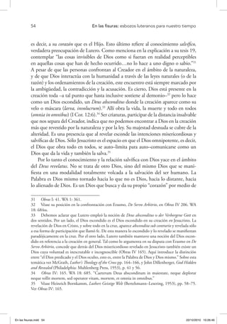 54 	 En las fisuras: esbozos luteranos para nuestro tiempo
es decir, a su corazón que es el Hijo. Esto último refiere al conocimiento salvífico,
verdadera preocupación de Lutero. Como menciona en la explicación a su tesis 19,
contemplar “las cosas invisibles de Dios como si fueran en realidad perceptibles
en aquellas cosas que han de hecho ocurrido…no lo hace a uno digno o sabio.”31
A pesar de que las personas confrontan al Creador en el ámbito de la naturaleza,
y de que Dios interactúa con la humanidad a través de las leyes naturales (o de la
razón) y los ordenamientos de la creación, este encuentro está siempre marcado por
la ambigüedad, la contradicción y la acusación. Es cierto, Dios está presente en la
creación toda –a tal punto que hasta inclusive sostiene al demonio–32
pero lo hace
como un Dios escondido, un Deus absconditus donde la creación aparece como su
velo o máscara (larva, involucrum).33
Allí obra la vida, la muerte y todo en todos
(omnia in omnibus) (I Cor. 12:6).34
Ser criaturas, participar de la distancia insalvable
que nos separa del Creador, indica que no podemos encontrar a Dios en la creación
más que revestido por la naturaleza y por la ley. Su majestad desnuda se cubre de la
alteridad. Es una presencia que al revelar esconde las intenciones misericordiosas y
salvíficas de Dios. Sólo Jesucristo es el espacio en que el Dios omnipotente, es decir,
el Dios que obra todo en todos, se auto–limita para auto–comunicarse como un
Dios que da la vida y también la salva.35
Por lo tanto el conocimiento y la relación salvífica con Dios yace en el ámbito
del Deus revelatus. No se trata de otro Dios, sino del mismo Dios que se mani-
fiesta en una modalidad totalmente volcada a la salvación del ser humano. La
Palabra es Dios mismo tornado hacia lo que no es Dios, hacia lo distante, hacia
lo alienado de Dios. Es un Dios que busca y da su propio “corazón” por medio de
31  Obras I: 41. WA 1: 361.
32  Véase su posición en la confrontación con Erasmo, De Servo Arbitrio, en Obras IV 206. WA
18: 684ss.
33  Debemos aclarar que Lutero empleó la noción de Deus absconditus o der Verborgene Gott en
dos sentidos. Por un lado, el Dios escondido es el Dios escondido en su creación en Jesucristo. La
revelación de Dios en Cristo, y sobre todo en la cruz, aparece abscondita sub contrario y revelada sólo
a esa forma de participación que llamó fe. De esta manera lo escondido y lo revelado se manifiestan
paradójicamente en la cruz. Por el otro lado, Lutero también mantuvo una noción del Dios escon-
dido en referencia a la creación en general. Tal como lo argumenta en su disputa con Erasmo en De
Servo Arbitrio, concede que detrás del Dios misericordioso revelado en Jesucristo también existe un
Dios cuya voluntad es inescrutable e incognoscible (Obras IV 165). Aquí introduce la distinción
entre “el Dios predicado y el Dios oculto, esto es, entre la Palabra de Dios y Dios mismo.” Sobre esta
temática ver McGrath, Luther’s Theology of the Cross pp. 164–166, y John Dillenberger, God Hidden
and Revealed (Philadelphia: Muhlenberg Press, 1953), p. 41 y 56.
34  Obras IV: 165. WA 18: 685. “Caeterum Deus absconditum in maiestate, neque deplorat
neque tollit mortem, sed operator vitam, mortem, et omnia in omnibus.”
35  Véase Heinrich Bornkamm, Luthers Geistige Welt (Bertelsmann–Lesering, 1953), pp. 58–75.
Ver Obras IV: 165.
En las fisuras.indd 54 22/12/2010 10:26:46
 