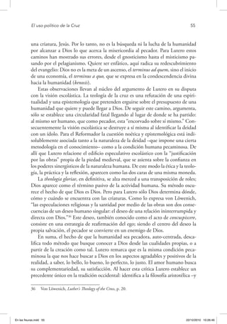 El uso político de la Cruz	 55
una criatura, Jesús. Por lo tanto, no es la búsqueda ni la lucha de la humanidad
por alcanzar a Dios lo que acerca la misericordia al pecador. Para Lutero estos
caminos han mostrado sus errores, desde el gnosticismo hasta el misticismo pa-
sando por el pelagianismo. Quiere ser enfático, aquí radica su redescubrimiento
del evangelio: Dios no es la meta de un ascenso, el terminus ad quem, sino el inicio
de una economía, el terminus a quo, que se expresa en la condescendencia divina
hacia la humanidad (kenosis).
Estas observaciones llevan al núcleo del argumento de Lutero en su disputa
con la visión escolástica. La teología de la cruz es una refutación de una espiri-
tualidad y una epistemología que pretenden erguirse sobre el presupuesto de una
humanidad que quiere y puede llegar a Dios. De seguir este camino, argumenta,
sólo se establece una circularidad fatal llegando al lugar de donde se ha partido:
al mismo ser humano, que como pecador, esta “encorvado sobre sí mismo.” Con-
secuentemente la visión escolástica se destruye a sí misma al identificar la deidad
con un ídolo. Para el Reformador la cuestión noética y epistemológica está indi-
solublemente asociada tanto a la naturaleza de la deidad –que impone una cierta
metodología en el conocimiento– como a la condición humana pecaminosa. De
allí que Lutero relacione el edificio especulativo escolástico con la “justificación
por las obras” propia de la piedad medieval, que se asienta sobre la confianza en
los poderes sinergísticos de la naturaleza humana. De este modo la ética y la teolo-
gía, la práctica y la reflexión, aparecen como las dos caras de una misma moneda.
La theologia gloriae, en definitiva, se alza merced a una transposición de roles;
Dios aparece como el término pasivo de la actividad humana. Su método oscu-
rece el hecho de que Dios es Dios. Pero para Lutero sólo Dios determina dónde,
cómo y cuándo se encuentra con las criaturas. Como lo expresa von Löwenich,
“las especulaciones religiosas y la santidad por medio de las obras son dos conse-
cuencias de un deseo humano singular: el deseo de una relación ininterrumpida y
directa con Dios.”36
Este deseo, también conocido como el acto de concuspiscere,
consiste en una estrategia de reafirmación del ego; siendo el centro del deseo la
propia salvación, el pecador se convierte en un enemigo de Dios.
En suma, el hecho de que la humanidad sea pecadora, auto-centrada, desca-
lifica todo método que busque conocer a Dios desde las cualidades propias, o a
partir de la creación como tal. Lutero remarca que es la misma condición peca-
minosa la que nos hace buscar a Dios en los aspectos agradables y positivos de la
realidad, a saber, lo bello, lo bueno, lo perfecto, lo justo. El amor humano busca
su complementariedad, su satisfacción. Al hacer esta crítica Lutero establece un
precedente único en la tradición occidental: identifica a la filosofía aristotélica –y
36  Von Löwenich, Luther’s Theology of the Cross, p. 20.
En las fisuras.indd 55 22/12/2010 10:26:46
 