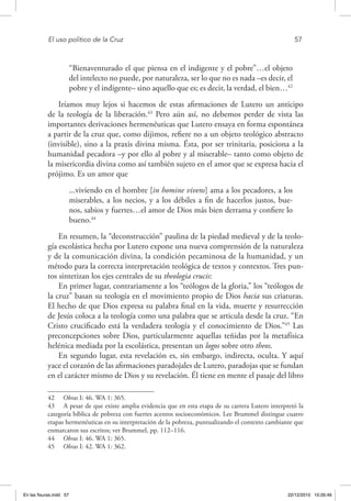 El uso político de la Cruz	 57
“Bienaventurado el que piensa en el indigente y el pobre”…el objeto
del intelecto no puede, por naturaleza, ser lo que no es nada –es decir, el
pobre y el indigente– sino aquello que es; es decir, la verdad, el bien…42
Iríamos muy lejos si hacemos de estas afirmaciones de Lutero un anticipo
de la teología de la liberación.43
Pero aún así, no debemos perder de vista las
importantes derivaciones hermenéuticas que Lutero ensaya en forma espontánea
a partir de la cruz que, como dijimos, refiere no a un objeto teológico abstracto
(invisible), sino a la praxis divina misma. Ésta, por ser trinitaria, posiciona a la
humanidad pecadora –y por ello al pobre y al miserable– tanto como objeto de
la misericordia divina como así también sujeto en el amor que se expresa hacia el
prójimo. Es un amor que
...viviendo en el hombre [in homine vivens] ama a los pecadores, a los
miserables, a los necios, y a los débiles a fin de hacerlos justos, bue-
nos, sabios y fuertes…el amor de Dios más bien derrama y confiere lo
bueno.44
En resumen, la “deconstrucción” paulina de la piedad medieval y de la teolo-
gía escolástica hecha por Lutero expone una nueva comprensión de la naturaleza
y de la comunicación divina, la condición pecaminosa de la humanidad, y un
método para la correcta interpretación teológica de textos y contextos. Tres pun-
tos sintetizan los ejes centrales de su theologia crucis:
En primer lugar, contrariamente a los “teólogos de la gloria,” los “teólogos de
la cruz” basan su teología en el movimiento propio de Dios hacia sus criaturas.
El hecho de que Dios expresa su palabra final en la vida, muerte y resurrección
de Jesús coloca a la teología como una palabra que se articula desde la cruz. “En
Cristo crucificado está la verdadera teología y el conocimiento de Dios.”45
Las
preconcepciones sobre Dios, particularmente aquellas teñidas por la metafísica
helénica mediada por la escolástica, presentan un logos sobre otro theos.
En segundo lugar, esta revelación es, sin embargo, indirecta, oculta. Y aquí
yace el corazón de las afirmaciones paradojales de Lutero, paradojas que se fundan
en el carácter mismo de Dios y su revelación. Él tiene en mente el pasaje del libro
42  Obras I: 46. WA 1: 365.
43  A pesar de que existe amplia evidencia que en esta etapa de su carrera Lutero interpretó la
categoría bíblica de pobreza con fuertes acentos socioeconómicos. Lee Brummel distingue cuatro
etapas hermenéuticas en su interpretación de la pobreza, puntualizando el contexto cambiante que
enmarcaron sus escritos; ver Brummel, pp. 112–116.
44  Obras I: 46. WA 1: 365.
45  Obras I: 42. WA 1: 362.
En las fisuras.indd 57 22/12/2010 10:26:46
 