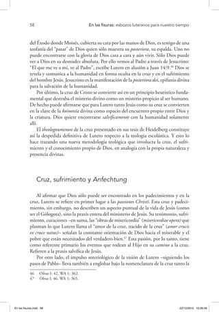 58 	 En las fisuras: esbozos luteranos para nuestro tiempo
del Éxodo donde Moisés, cubierta su cara por las manos de Dios, es testigo de una
teofanía del “pasar” de Dios quien sólo muestra su posteriora, su espalda. Uno no
puede encontrarse con la gloria de Dios cara a cara y aún vivir. Sólo Dios puede
ver a Dios en su desnudez absoluta. Por ello vemos al Padre a través de Jesucristo:
“El que me ve a mí, ve al Padre”, escribe Lutero en alusión a Juan 14:9.46
Dios se
revela y comunica a la humanidad en forma oculta en la cruz y en el sufrimiento
del hombre Jesús. Jesucristo es la manifestación de la posteriora dei, epifanía divina
para la salvación de la humanidad.
Por último, la cruz de Cristo se convierte así en un principio heurístico funda-
mental que destraba el misterio divino como un misterio propicio al ser humano.
De hecho puede afirmarse que para Lutero tanto Jesús como su cruz se convierten
en la clave de la koinonía divina como espacio del encuentro propio entre Dios y
la criatura. Dios quiere encontrarse salvíficamente con la humanidad solamente
allí.
El theologoumenon de la cruz presentado en sus tesis de Heidelberg constituye
así la despedida definitiva de Lutero respecto a la teología escolástica. Y esto lo
hace trazando una nueva metodología teológica que involucra la cruz, el sufri-
miento y el conocimiento propio de Dios, en analogía con la propia naturaleza y
presencia divinas.
Cruz, sufrimiento y Anfechtung
Al afirmar que Dios sólo puede ser encontrado en los padecimientos y en la
cruz, Lutero se refiere en primer lugar a las passiones Christi. Esta cruz y padeci-
miento, sin embargo, no describen un aspecto puntual de la vida de Jesús (como
ser el Gólogota), sino la praxis entera del ministerio de Jesús. Su testimonio, sufri-
miento, curaciones –en suma, las “obras de misericordia” (misericordiae opera) que
plasman lo que Lutero llama el “amor de la cruz, nacido de la cruz” (amor crucis
ex cruce natus)– señalan la constante orientación de Dios hacia el miserable y el
pobre que están necesitados del verdadero bien.47
Esta pasión, por lo tanto, tiene
como referente primario los eventos que rodean al Hijo en su camino a la cruz.
Refieren a la praxis salvífica de Jesús.
Por otro lado, el impulso soteriológico de la visión de Lutero –siguiendo los
pasos de Pablo– lleva también a englobar bajo la nomenclatura de la cruz tanto la
46  Obras I: 42. WA 1: 362.
47  Obras I: 46. WA 1: 365.
En las fisuras.indd 58 22/12/2010 10:26:46
 