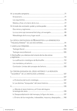 III. La revuelta campesina..............................................................................71
El escenario..............................................................................................71
Los argumentos........................................................................................75
Medios y fines: el criterio de la cruz.........................................................77
IV. A modo de conclusión: poder y contra–poder........................................ 82
Dos reinos y regímenes........................................................................... 83
La cruz como eje transversal de la ley y el evangelio.............................. 85
Metodología de la cruz y lugar social..................................................... 88
La crítica cristológica de Bonhoeffer a la hermenéutica
“pseudoluterana” de las dos esferas.................................................91
I. Lutero y sus intérpretes..............................................................................96
Teología liberal.......................................................................................103
Teología neoconfesional........................................................................105
II. Bonhoeffer y su relectura de la teoría de los dos reinos
y regímenes.................................................................................................112
La cualificación cristológica de Bonhoeffer...........................................112
Los mandatos y el señorío...................................................................... 117
Conclusión: Límites del concepto de Señorío.......................................120
La tercera búsqueda del Jesús histórico y la respuesta
“alquímica” de la cristología luterana..........................................127
I....................................................................................................................127
a. El atractivo de la anti-cristología........................................................127
b. Las distintas “búsquedas” del Jesús histórico...................................131
II...................................................................................................................135
a. Allende el Jesús histórico y el Cristo del dogma:
la teología de Jesús...............................................................................135
b. Desapocaliptización del mensaje y la figura de Jesús.......................137
c. El reino de los marginales, indeseables, impuros y despojados........140
En las fisuras.indd 6 22/12/2010 10:26:42
 