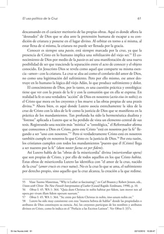 El uso político de la Cruz	 61
descansando en el carácter meritorio de las propias obras. Aquí es donde aflora la
“desnudez” de Dios que se alza ante la pretensión humana de escapar a su con-
dición de criatura y ponerse en el lugar divino. Al orbitar en torno a sí misma, al
estar llena de sí misma, la criatura no puede ser llenada por la gracia.
Conocer es siempre una passio, está siempre marcada por la cruz, ya que la
presencia de Cristo en lo humano implica una nihilización del viejo ser.55
El co-
nocimiento de Dios por medio de la passio es así una manifestación de una nueva
posibilidad de ser que trasciende la separación entre el acto de conocer y el objeto
conocido. En Jesucristo Dios se revela como aquel que comparte su misma esen-
cia –amor– con la criatura. La cruz se alza así como el corolario del amor de Dios,
no como una legitimación del sufrimiento. Pero por ello mismo, ese amor des-
truye en lo humano la lógica del viejo Adán, lo que produce sufrimiento y dolor.
El conocimiento de Dios, por lo tanto, es una cuestión práctica y ontológica:
tiene que ver con la praxis de la fe y con la comunión que en ella se expresa. En
realidad la fe es una verdadera “acción” de Dios en nosotros (actio eius in nobis); es
el Cristo que mora en los creyentes y los mueve a las obras propias de una praxis
divina.56
Ahora bien, es aquí donde Lutero asocia estrechamente la idea de la
cruz de Cristo con la idea de la fe como la justicia de Dios que se manifiesta en la
práctica de los mandamientos. Tan profunda ha sido la hermenéutica dualista y
“forense” aplicada a Lutero que se ha perdido de vista un elemento central de sus
tesis. Registrando una noción más “mística” u “ontológica,” el Reformador afirma
que conocemos a Dios en Cristo, pero este Cristo “está en nosotros por la fe” lle-
gando a ser “uno con nosotros.”57
Pero si verdaderamente Cristo está en nosotros
también cumple en nosotros lo que Cristo es: la justicia de Dios.58
Por esta razón,
los cristianos cumplen con todos los mandamientos “puesto que él (Cristo) llega
a ser nuestro por la fe” (dum noster factus est per fidem).
Así Lutero habla de las “obras de la misericordia” divina (misericordiae opera)
que son propias de Cristo, y por ello de todos aquellos en los que Cristo habita.
Estas obras de misericordia Lutero las identifica con “el amor de la cruz, nacido
de la cruz” (amor crucis ex cruce natus). No es la cruz lo que se ama, el sufrimiento
por derecho propio, sino aquello que la cruz alcanza, la creación a la que redime.
55  Véase Tuomo Manermaa, “Why is Luther so fascinating?,” en Carl Braaten y Robert Jenson, eds.,
Union with Christ: The New Finnish Interpretation of Luther (Grand Rapids: Eerdmans, 1998), p. 10.
56  Obras I: 45. WA 1: 364. “Quia dum Christus in nobis habitat per fidem, iam movet nos ad
opera per vivam illam fidem operum suorum.”
57  Obras I: 45. WA 1: 364. “Sic enim per fidem Christus in nobis, imo unum nobis est.”
58  Lutero ha sido muy consistente con esta “manera hebrea de hablar” donde las propiedades o
atributos de Dios constituyen su esencia. Así, los creyentes participan de los nombres y atributos
divinos en Cristo, como lo indica en el “Prefacio a las Escritos Latinos”. Ver Obras I: 337s.
En las fisuras.indd 61 22/12/2010 10:26:47
 