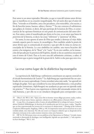 62 	 En las fisuras: esbozos luteranos para nuestro tiempo
Este amor es un amor reparador, liberador, ya que se trata del mismo amor divino
que se manifiesta en su creación resquebrajada. Por tal razón dice que el amor de
Dios, “viviendo en el hombre, ama a los pecadores, a los miserables, a los necios, a
fin de hacerlos justos, buenos, sabios y fuertes.”59
En este contexto el sufrimiento
que golpea al cristiano, es decir, del que participa de la justicia de Dios, es conse-
cuencia de las opciones históricas en esta praxis de comunicación del amor divi-
no. Este amor, como el manifestado por Jesús en la cruz, es un amor que busca la
posteriora de la historia, es decir, las cosas “inferiores” y “postreras” de Dios.
En suma, la cruz apunta al amor de Dios que sondea y destruye al viejo Adán
creando espacio para lo nuevo, lo escatológico. Pero también señala la praxis de
amor divino que es comunicada al creyente y que por ello lo sitúa en ciertas en-
crucijadas de la historia. La cruz simboliza un cambio, una nueva locación: del
centro a las márgenes, de lo “lleno” a lo “vacío.” Es en este cambio, en la transac-
ción del pecado por la presencia del Espíritu, donde se da un auténtico encuentro
con el rostro de Cristo. Ésta es la otra cara del sufrimiento cristiano, a saber, el
sufrimiento que es parte integral de la praxis de fe. Sufrir es dar para que otro viva.
La cruz como lugar de la dialéctica ley-evangelio
La experiencia de Anfechtung y sufrimiento constituyen un aspecto esencial en
el círculo hermenéutico de Lutero.60
La Anfechtung que experimentó fue un cata-
lizador de un nuevo aprendizaje. Como recordará años más tarde, “no aprendí mi
teología de golpe. Tuve que considerar la cosa más profundamente, y mis pruebas
espirituales (tentationes, Anfechtungen) me ayudaron ya que uno no aprende nada
sin práctica.”61
Para Lutero esta experiencia se deriva del entramado mismo de la
vida humana, y por ello no es un simulacro designado para corresponder a una
59  Obras I: 46. WA I: 365. “Quia amor Dei in homine vivens diligit peccatores, malos, stultos,
infirmos, ut faciat iustos, bonos, sapientes, robustos et sic effluit potius et bonum tribuit.”
60  Lo que lleva a la pregunta sobre el marco de plausibilidad de la teología de Lutero. Como lo
afirma Friedrich Mildenberger, la doctrina de la justificación por la fe no atrae a todos: “Aquellos
que no han experimentado los terrores de la conciencia la despreciarán.” [Theology of the Lutheran
Confessions (Minneapolis: Augsburg, 1986), p. 40]. Es importante notar que la conciencia no es una
entidad aislada, sino relacional. Por ello este terror es el impacto subjetivo que se desprende de las
relaciones tortuosas en las cuales estamos inmersos como seres humanos.
61  LW 54: 50. Del mismo tenor son sus palabras en las Operaciones in Psalmos: “vivendo, immo
moriendo et damnando fit theologus, non intelligendo, legendo aut speculando,” y “sola experien-
tia facit theologus.” WA 5: 163.
En las fisuras.indd 62 22/12/2010 10:26:47
 