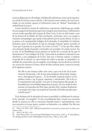 El uso político de la Cruz	 63
teoría teológica previa. El teólogo, al hablar del sufrimiento, trata con la experien-
cia real de la criatura como creyente, y del creyente como criatura. En esta encru-
cijada, en esta tensión, aparece el sufrimiento como un “desfase” iluminador, el
umbral hacia lo nuevo.
Lutero descifra la noción de sufrimiento, experiencia, Anfechtung, por medio
de una categoría hermenéutica que busca integrar estas tentaciones y sufrimientos
con un modo específico del accionar de Dios: la ley. La ley no sólo remite a una
de las formas de la Palabra de Dios (revelación, escrituras), sino a un campo o
situación antropológica que queda al descubierto por la acción divina. La ley, si
se quiere, es la contrapartida teológica de la desnudez, la iniquidad y la violencia
humanas; pone al descubierto lo que la estrategia humana quiere esconder al
“creer que el pecado no es pecado, ni el mal es el mal.”62
La ley, por ello, indica
una situación donde el pecado y el pecador son acusados: lex semper accusat. En
la tesis 16 de Heidelberg Lutero presenta el núcleo de su noción de ley que él
denominará el “uso teológico de la ley” (más tarde la ortodoxia lo llamará el usus
elenchticus y usus pedagogicus de la ley). Este uso o función expone y condena
el pecado de la criatura, su vano intento de cubrir su pecado, su iniquidad y su
maldad. En conjunción con el evangelio, sin embargo, esta ley devela su razón de
ser: acercar las criaturas a Cristo y hacer de ellas criaturas justas. Lutero lo resume
de la siguiente manera:
Por ello se nos instruye sobre estas cosas y por esto la ley da el cono-
cimiento del pecado, a fin de que percatándonos del pecado, busque-
mos y obtengamos la gracia….La ley humilla, la gracia ensalza. La ley
produce temor e ira; la gracia, esperanza y misericordia. ‘Por la ley es
el conocimiento del pecado’, mas por el conocimiento del pecado, la
humildad; por la humildad adquirimos la gracia. De este modo la obra
extraña a la naturaleza de Dios [opus alienum Dei], conduce finalmente
a su propia obra [opus eius proprium] haciendo al hombre pecador para
volverlo justo.63
En la dinámica de la salvación tal como es percibida y recibida por la criatura,
la ley “precede” al evangelio.64
La ley, entendámoslo bien, resume una situación
donde la criatura no sólo se encuentra limitada moral y espiritualmente, sino
una situación en la que quiere encubrir su limitación y su maldad. Por ello esta
62  Obras I: 39. WA 1: 360. “Addit praesumptionem et peccatum non peccatum et malum non
malum credit.”
63  Obras I: 40. WA 1: 361.
64  Véase Werner Elert, Law and Gospel (Philadelphia: Fortress Press, 1967), p. 37; Paul Althaus,
The Theology of Martin Luther (Philadelphia: Fortress Press, 1966), p. 258 y 260.
En las fisuras.indd 63 22/12/2010 10:26:47
 