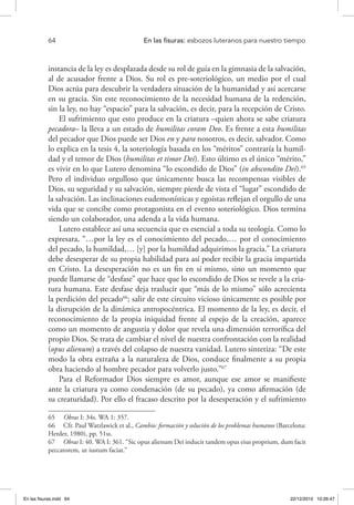 64 	 En las fisuras: esbozos luteranos para nuestro tiempo
instancia de la ley es desplazada desde su rol de guía en la gimnasia de la salvación,
al de acusador frente a Dios. Su rol es pre-soteriológico, un medio por el cual
Dios actúa para descubrir la verdadera situación de la humanidad y así acercarse
en su gracia. Sin este reconocimiento de la necesidad humana de la redención,
sin la ley, no hay “espacio” para la salvación, es decir, para la recepción de Cristo.
El sufrimiento que esto produce en la criatura –quien ahora se sabe criatura
pecadora– la lleva a un estado de humilitas coram Deo. Es frente a esta humilitas
del pecador que Dios puede ser Dios en y para nosotros, es decir, salvador. Como
lo explica en la tesis 4, la soteriología basada en los “méritos” contraría la humil-
dad y el temor de Dios (humilitas et timor Dei). Esto último es el único “mérito,”
es vivir en lo que Lutero denomina “lo escondido de Dios” (in abscondito Dei).65
Pero el individuo orgulloso que únicamente busca las recompensas visibles de
Dios, su seguridad y su salvación, siempre pierde de vista el “lugar” escondido de
la salvación. Las inclinaciones eudemonísticas y egoístas reflejan el orgullo de una
vida que se concibe como protagonista en el evento soteriológico. Dios termina
siendo un colaborador, una adenda a la vida humana.
Lutero establece así una secuencia que es esencial a toda su teología. Como lo
expresara, “…por la ley es el conocimiento del pecado,… por el conocimiento
del pecado, la humildad,… [y] por la humildad adquirimos la gracia.” La criatura
debe desesperar de su propia habilidad para así poder recibir la gracia impartida
en Cristo. La desesperación no es un fin en sí mismo, sino un momento que
puede llamarse de “desfase” que hace que lo escondido de Dios se revele a la cria-
tura humana. Este desfase deja traslucir que “más de lo mismo” sólo acrecienta
la perdición del pecado66
; salir de este circuito vicioso únicamente es posible por
la disrupción de la dinámica antropocéntrica. El momento de la ley, es decir, el
reconocimiento de la propia iniquidad frente al espejo de la creación, aparece
como un momento de angustia y dolor que revela una dimensión terrorífica del
propio Dios. Se trata de cambiar el nivel de nuestra confrontación con la realidad
(opus alienum) a través del colapso de nuestra vanidad. Lutero sintetiza: “De este
modo la obra extraña a la naturaleza de Dios, conduce finalmente a su propia
obra haciendo al hombre pecador para volverlo justo.”67
Para el Reformador Dios siempre es amor, aunque ese amor se manifieste
ante la criatura ya como condenación (de su pecado), ya como afirmación (de
su creaturidad). Por ello el fracaso descrito por la desesperación y el sufrimiento
65  Obras I: 34s. WA 1: 357.
66  Cfr. Paul Watzlawick et al., Cambio: formación y solución de los problemas humanos (Barcelona:
Herder, 1980), pp. 51ss.
67  Obras I: 40. WA I: 361. “Sic opus alienum Dei inducit tandem opus eius proprium, dum facit
peccatorem, ut iustum faciat.”
En las fisuras.indd 64 22/12/2010 10:26:47
 