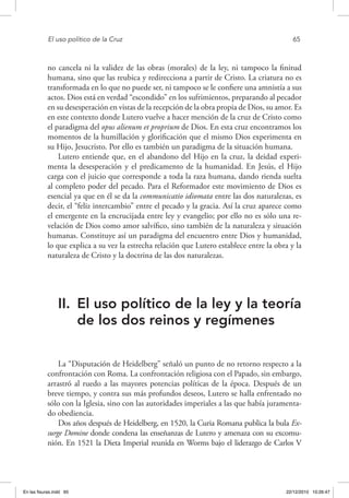 El uso político de la Cruz	 65
no cancela ni la validez de las obras (morales) de la ley, ni tampoco la finitud
humana, sino que las reubica y redirecciona a partir de Cristo. La criatura no es
transformada en lo que no puede ser, ni tampoco se le confiere una amnistía a sus
actos. Dios está en verdad “escondido” en los sufrimientos, preparando al pecador
en su desesperación en vistas de la recepción de la obra propia de Dios, su amor. Es
en este contexto donde Lutero vuelve a hacer mención de la cruz de Cristo como
el paradigma del opus alienum et proprium de Dios. En esta cruz encontramos los
momentos de la humillación y glorificación que el mismo Dios experimenta en
su Hijo, Jesucristo. Por ello es también un paradigma de la situación humana.
Lutero entiende que, en el abandono del Hijo en la cruz, la deidad experi-
menta la desesperación y el predicamento de la humanidad. En Jesús, el Hijo
carga con el juicio que corresponde a toda la raza humana, dando rienda suelta
al completo poder del pecado. Para el Reformador este movimiento de Dios es
esencial ya que en él se da la communicatio idiomata entre las dos naturalezas, es
decir, el “feliz intercambio” entre el pecado y la gracia. Así la cruz aparece como
el emergente en la encrucijada entre ley y evangelio; por ello no es sólo una re-
velación de Dios como amor salvífico, sino también de la naturaleza y situación
humanas. Constituye así un paradigma del encuentro entre Dios y humanidad,
lo que explica a su vez la estrecha relación que Lutero establece entre la obra y la
naturaleza de Cristo y la doctrina de las dos naturalezas.
II.	 El uso político de la ley y la teoría
de los dos reinos y regímenes
La “Disputación de Heidelberg” señaló un punto de no retorno respecto a la
confrontación con Roma. La confrontación religiosa con el Papado, sin embargo,
arrastró al ruedo a las mayores potencias políticas de la época. Después de un
breve tiempo, y contra sus más profundos deseos, Lutero se halla enfrentado no
sólo con la Iglesia, sino con las autoridades imperiales a las que había juramenta-
do obediencia.
Dos años después de Heidelberg, en 1520, la Curia Romana publica la bula Ex-
surge Domine donde condena las enseñanzas de Lutero y amenaza con su excomu-
nión. En 1521 la Dieta Imperial reunida en Worms bajo el liderazgo de Carlos V
En las fisuras.indd 65 22/12/2010 10:26:47
 