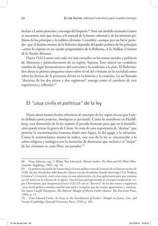 66 	 En las fisuras: esbozos luteranos para nuestro tiempo
declara a Lutero proscrito y enemigo del Imperio.68
Ante tan sórdido escenario Lutero
se encuentra, más que nunca, a la merced de la buena voluntad y de los intereses po-
líticos de los príncipes y la nobleza alemana. Considera –aunque por un breve perío-
do– que el destino mismo de la Reforma dependía del poder político de los príncipes
–como lo expresa en ese escrito programático de la Reforma, A la Nobleza Cristiana
de la Nación Alemana.
Hacia 1522 Lutero está cada vez más envuelto en los temas sociales y políticos
de Alemania y particularmente de su región, Sajonia. Esto marcó un verdadero
cambio de lugar hermenéutico: del convento y la academia a la polis. El Reforma-
dor ahora se plantea preguntas tanto sobre el rol del cristiano en la sociedad como
sobre las formas de la presencia divina en la historia y la creación. La así llamada
“doctrina de los dos reinos y dos regímenes” emerge como el corolario de esta
experiencia y reflexión.69
El “usus civilis et politicus” de la ley
Hasta ahora hemos hecho referencia al concepto de ley según el usus que Lute-
ro definió como proprius, theologicus o spiritualis. Como lo manifiesta en Heidel-
berg, esta dimensión de la ley expone el pecado humano para que en la humilla-
ción pueda reinar la gracia de Cristo. Se trata de una experiencia de “desfase” que
permite la reconstitución humana desde otra lógica, la del ágape y la salvación.
Como la nomenclatura misma lo indica, este uso de la ley se circunscribe a la
esfera religiosa y teológica con la intención de demostrar que inclusive el “mejor”
de los cristianos es, ante Dios, un pecador.70
68  Véase Schwarz, cap. 7; Walter Von Löwenich, Martin Luther: The Man and His Work (Min-
neapolis: Augsburg, 1982), cap. 16.
69  La primera incursión de Lutero hacia el tema político vino de la mano de su famoso escrito de
1520, An den christlichen Adel deutscher Nation von des christlichen Standes Besserung (“A la Nobleza
Cristiana”). Consistió, entre otras cosas, en una admonición a la clase gobernante para que tomaran
un rol activo en la reforma de la iglesia. Esto lo hace presuponiendo el concepto medieval de cor-
pus Christianum, que desaparecerá hacia 1522–23 con su “doctrina” de los dos reinos y regímenes
–una teoría política cristiana mucho más sutil y compleja que las teorías agustinianas y tomistas.
Ver James Cargill Thompson, The Political Thought of Martin Luther (Sussex: The Harvester Press,
1984), p. 12.
70  Véase Edward Cranz, An Essay on the Development of Luther’s Thought on Justice, Law, and
Society (Cambridge: Harvard University Press, 1959), p. 105.
En las fisuras.indd 66 22/12/2010 10:26:47
 