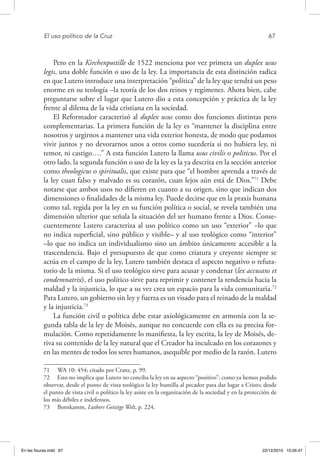 El uso político de la Cruz	 67
Pero en la Kirchenpostille de 1522 menciona por vez primera un duplex usus
legis, una doble función o uso de la ley. La importancia de esta distinción radica
en que Lutero introduce una interpretación “política” de la ley que tendrá un peso
enorme en su teología –la teoría de los dos reinos y regímenes. Ahora bien, cabe
preguntarse sobre el lugar que Lutero dio a esta concepción y práctica de la ley
frente al dilema de la vida cristiana en la sociedad.
El Reformador caracterizó al duplex usus como dos funciones distintas pero
complementarias. La primera función de la ley es “mantener la disciplina entre
nosotros y urgirnos a mantener una vida exterior honesta, de modo que podamos
vivir juntos y no devorarnos unos a otros como sucedería si no hubiera ley, ni
temor, ni castigo….” A esta función Lutero la llama usus civilis o politicus. Por el
otro lado, la segunda función o uso de la ley es la ya descrita en la sección anterior
como theologicus o spiritualis, que existe para que “el hombre aprenda a través de
la ley cuan falso y malvado es su corazón, cuan lejos aún está de Dios.”71
Debe
notarse que ambos usos no difieren en cuanto a su origen, sino que indican dos
dimensiones o finalidades de la misma ley. Puede decirse que en la praxis humana
como tal, regida por la ley en su función política o social, se revela también una
dimensión ulterior que señala la situación del ser humano frente a Dios. Conse-
cuentemente Lutero caracteriza al uso político como un uso “exterior” –lo que
no indica superficial, sino público y visible– y al uso teológico como “interior”
–lo que no indica un individualismo sino un ámbito únicamente accesible a la
trascendencia. Bajo el presupuesto de que como criatura y creyente siempre se
actúa en el campo de la ley, Lutero también destaca el aspecto negativo o refuta-
torio de la misma. Si el uso teológico sirve para acusar y condenar (lex accusans et
condemnatrix), el uso político sirve para reprimir y contener la tendencia hacia la
maldad y la injusticia, lo que a su vez crea un espacio para la vida comunitaria.72
Para Lutero, un gobierno sin ley y fuerza es un visado para el reinado de la maldad
y la injusticia.73
La función civil o política debe estar axiológicamente en armonía con la se-
gunda tabla de la ley de Moisés, aunque no concuerde con ella es su precisa for-
mulación. Como repetidamente lo manifiesta, la ley escrita, la ley de Moisés, de-
riva su contenido de la ley natural que el Creador ha inculcado en los corazones y
en las mentes de todos los seres humanos, asequible por medio de la razón. Lutero
71  WA 10: 454; citado por Cranz, p. 99.
72  Esto no implica que Lutero no conciba la ley en su aspecto “positivo”: como ya hemos podido
observar, desde el punto de vista teológico la ley humilla al pecador para dar lugar a Cristo; desde
el punto de vista civil o político la ley asiste en la organización de la sociedad y en la protección de
los más débiles e indefensos.
73  Bornkamm, Luthers Geistige Welt, p. 224.
En las fisuras.indd 67 22/12/2010 10:26:47
 