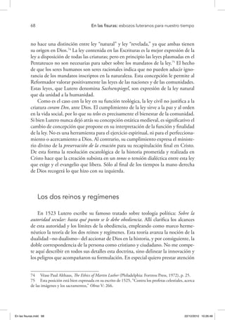68 	 En las fisuras: esbozos luteranos para nuestro tiempo
no hace una distinción entre ley “natural” y ley “revelada,” ya que ambas tienen
su origen en Dios.74
La ley contenida en las Escrituras es la mejor expresión de la
ley a disposición de todas las criaturas; pero en principio las leyes plasmadas en el
Pentateuco no son necesarias para saber sobre los mandatos de la ley.75
El hecho
de que los seres humanos son seres racionales indica que no pueden aducir igno-
rancia de los mandatos inscriptos en la naturaleza. Esta concepción le permite al
Reformador valorar positivamente las leyes de las naciones y de las comunidades.
Estas leyes, que Lutero denomina Sachsenspiegel, son expresión de la ley natural
que da unidad a la humanidad.
Como es el caso con la ley en su función teológica, la ley civil no justifica a la
criatura coram Deo, ante Dios. El cumplimiento de la ley sirve a la paz y al orden
en la vida social, por lo que su telos es precisamente el bienestar de la comunidad.
Si bien Lutero nunca dejó atrás su concepción estática medieval, es significativo el
cambio de concepción que propone en su interpretación de la función y finalidad
de la ley. No es una herramienta para el ejercicio espiritual, ni para el perfecciona-
miento o acercamiento a Dios. Al contrario, su cumplimiento expresa el ministe-
rio divino de la preservación de la creación para su recapitulación final en Cristo.
De esta forma la resolución escatológica de la historia prometida y realizada en
Cristo hace que la creación subsista en un tonos o tensión dialéctica entre esta ley
que exige y el evangelio que libera. Sólo al final de los tiempos la mano derecha
de Dios recogerá lo que hizo con su izquierda.
Los dos reinos y regímenes
En 1523 Lutero escribe su famoso tratado sobre teología política: Sobre la
autoridad secular: hasta qué punto se le debe obediencia. Allí clarifica los alcances
de esta autoridad y los límites de la obediencia, empleando como marco herme-
néutico la teoría de los dos reinos y regímenes. Esta teoría avanza la noción de la
dualidad –no dualismo– del accionar de Dios en la historia, y por consiguiente, la
doble correspondencia de la persona como cristiano y ciudadano. No me compe-
te aquí describir en todos sus detalles esta doctrina, sino delinear la innovación y
los peligros que acompañaron su formulación. En especial quiero prestar atención
74  Véase Paul Althaus, The Ethics of Martin Luther (Philadelphia: Fortress Press, 1972), p. 25.
75  Esta posición está bien expresada en su escrito de 1525, “Contra los profetas celestiales, acerca
de las imágenes y los sacramentos,” Obras V: 266.
En las fisuras.indd 68 22/12/2010 10:26:48
 
