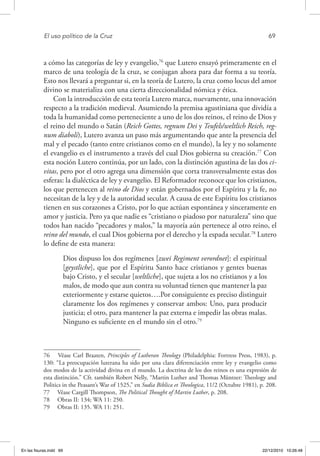 El uso político de la Cruz	 69
a cómo las categorías de ley y evangelio,76
que Lutero ensayó primeramente en el
marco de una teología de la cruz, se conjugan ahora para dar forma a su teoría.
Esto nos llevará a preguntar si, en la teoría de Lutero, la cruz como locus del amor
divino se materializa con una cierta direccionalidad nómica y ética.
Con la introducción de esta teoría Lutero marca, nuevamente, una innovación
respecto a la tradición medieval. Asumiendo la premisa agustiniana que dividía a
toda la humanidad como perteneciente a uno de los dos reinos, el reino de Dios y
el reino del mundo o Satán (Reich Gottes, regnum Dei y Teufels/weltlich Reich, reg-
num diaboli), Lutero avanza un paso más argumentando que ante la presencia del
mal y el pecado (tanto entre cristianos como en el mundo), la ley y no solamente
el evangelio es el instrumento a través del cual Dios gobierna su creación.77
Con
esta noción Lutero continúa, por un lado, con la distinción agustina de las dos ci-
vitas, pero por el otro agrega una dimensión que corta transversalmente estas dos
esferas: la dialéctica de ley y evangelio. El Reformador reconoce que los cristianos,
los que pertenecen al reino de Dios y están gobernados por el Espíritu y la fe, no
necesitan de la ley y de la autoridad secular. A causa de este Espíritu los cristianos
tienen en sus corazones a Cristo, por lo que actúan espontánea y sinceramente en
amor y justicia. Pero ya que nadie es “cristiano o piadoso por naturaleza” sino que
todos han nacido “pecadores y malos,” la mayoría aún pertenece al otro reino, el
reino del mundo, el cual Dios gobierna por el derecho y la espada secular.78
Lutero
lo define de esta manera:
Dios dispuso los dos regímenes [zwei Regiment verordnet]: el espiritual
[geystliche], que por el Espíritu Santo hace cristianos y gentes buenas
bajo Cristo, y el secular [weltliche], que sujeta a los no cristianos y a los
malos, de modo que aun contra su voluntad tienen que mantener la paz
exteriormente y estarse quietos….Por consiguiente es preciso distinguir
claramente los dos regímenes y conservar ambos: Uno, para producir
justicia; el otro, para mantener la paz externa e impedir las obras malas.
Ninguno es suficiente en el mundo sin el otro.79
76  Véase Carl Braaten, Principles of Lutheran Theology (Philadelphia: Fortress Press, 1983), p.
130: “La preocupación luterana ha sido por una clara diferenciación entre ley y evangelio como
dos modos de la actividad divina en el mundo. La doctrina de los dos reinos es una expresión de
esta distinción.” Cfr. también Robert Nelly, “Martin Luther and Thomas Müntzer: Theology and
Politics in the Peasant’s War of 1525,” en Sudia Biblica et Theologica, 11/2 (Octubre 1981), p. 208.
77  Véase Cargill Thompson, The Political Thought of Martin Luther, p. 208.
78  Obras II: 134; WA 11: 250.
79  Obras II: 135. WA 11: 251.
En las fisuras.indd 69 22/12/2010 10:26:48
 