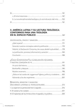III..................................................................................................................141
a. El mito historicista..............................................................................147
b. La transdisciplinariedad teológica y la reivindicación del mito.........153
IV.................................................................................................................161
II. América Latina y su lectura teológica:
contornos para una teología
en el espacio público............................................................169
Justificación, cruces y sanación.......................................................171
¿Vale la pena?.........................................................................................171
Sanando nuestros conceptos sobre la justificación...............................174
Helsinki, la Declaración Conjunta y las voces desde la pluralidad.........178
La justificación, promesa (información) y sanación................................183
Conclusión.............................................................................................188
¿Casus Confessionis? La globalización neoliberal
y nuestra confesión de fe....................................................................191
Un poco de historia................................................................................192
Bonhoeffer y después............................................................................195
Nuestro escenario..................................................................................198
¿Palos en las ruedas de Juggernaut? Iglesia, política y ciudadanía...... 202
Volviendo a los dos regímenes…...........................................................207
Bendición, bienestar y salvación:
Una mirada luterana al pentecostalismo........................................213
I. La experiencia pentecostal de lo sagrado................................................216
II. El cuerpo y los cuerpos...........................................................................221
III. El replanteo de los límites entre el sagrado y lo profano.......................224
En las fisuras.indd 7 22/12/2010 10:26:42
 