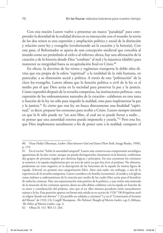 70 	 En las fisuras: esbozos luteranos para nuestro tiempo
Con esta noción Lutero vuelve a presentar un marco “paradojal” para com-
prender la densidad de la realidad divina en su interacción con el mundo; la teoría
de los dos reinos es una expresión y ampliación política y social de la distinción
y relación entre ley y evangelio (revalorizando así la creación y la historia). Con
este paso, el Reformador se aparta de una concepción medieval que concebía al
mundo como un preámbulo al cielo o al infierno; ahora, hay una afirmación de la
creación y de la historia donde Dios “combate” al mal y la injusticia (diablo) para
mantener su integridad hasta su recapitulación final en Cristo.80
En efecto, la doctrina de los reinos y regímenes transporta la doble obra di-
vina que era propia de la esfera “espiritual” a la totalidad de la vida humana, en
particular, a su dimensión social y política. A través de esta “politización” de la
clave ley-evangelio, Lutero afirma que la función política o civil de la ley es el
medio por el que Dios actúa en la sociedad para preservar la paz y la justicia.
Como expondrá después de la revuelta campesina, las instituciones políticas –una
expresión de los ordenamientos naturales de la creación– colaboran en esta tarea
o función de la ley no sólo para impedir la maldad, sino para implementar la paz
y la justicia.81
Es cierto que esta ley no busca directamente una finalidad “espiri-
tual,” es decir, preparar los corazones para recibir a Cristo. Lutero siempre insistió
en que la fe sólo puede ser “un acto libre, al cual no se puede forzar a nadie…
ni pensar que una autoridad externa pueda imponerla y crearla.”82
Pero esta ley,
que Dios implementa socialmente a fin de poner coto a la maldad, comparte el
80  Véase Heiko Oberman, Luther: Man between God and Satan (New York: Image Books, 1990),
p. 179.
81  En el escrito “Sobre la autoridad temporal” Lutero aún conserva una comprensión sociológica
agustiniana de las dos civitas: aunque no pueda distinguírselas claramente en la historia, conforman
dos grupos de personas regidos por distintas lógicas y principios. En esta coyuntura los cristianos
se someten a la espada simplemente por un acto de amor ya que ésta sirve al prójimo. No obstante,
predomina un tono negativo en la descripción de las funciones de la espada (la misma figura de
espada, Schwerd, no permite una categorización feliz). Años más tarde, sin embargo, a raíz de la
experiencia de la revuelta campesina, Lutero considera a la familia (economía), al estado y a la iglesia
como órdenes u ordenamientos de la creación por medio de los cuales Dios actúa para el beneficio
de todas las criaturas. Hay una representación más positiva de lo político, y una visión más matizada
de la situación de los cristianos quienes ahora no sólo deben colaborar con la espada en función de
su amor y consideración del prójimo, sino que al ser ellos mismos pecadores están naturalmente
sujetos a la ley. Esta posición aparece en forma más nítida en su escrito de 1526 “Ob Kriegsleute auch
in seligem Stande sein können” (“¿Es posible ser soldado y cristiano?”) y en el “Comentario al Sermón
del Monte” de 1532. Cfr. Cargill Thompson, The Political Thought of Martin Luther, cap 3; Althaus,
The Ethics of Martin Luther, cap. 4.
82  Obras II: 147; WA 11: 264.
En las fisuras.indd 70 22/12/2010 10:26:48
 