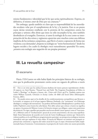 El uso político de la Cruz	 71
mismo fundamento e identidad que la ley que actúa espiritualmente. Expresa, en
definitiva, el mismo amor de Dios por sus criaturas.83
Sin embargo, queda también en claro que es responsabilidad de las autorida-
des seculares velar por el cumplimiento de la ley y la justicia. Este es un punto
cuyas tácitas tensiones estallarán con la protesta de los campesinos contra los
príncipes y señores; ellos dirán que éstos no sólo incumplen la ley, sino también
desobedecen al evangelio. Entonces, si tanto la teología de la cruz como su inter-
pretación de los dos reinos y regímenes aparecían ante muchos como una defensa
implícita de los reclamos campesinos, ¿qué llevó a Lutero a oponerse de forma tan
virulenta a sus demandas? ¿Impone su teología un “retiro hermenéutico” desde los
lugares sociales a los cuales la theologia crucis naturalmente apuntaba? En suma,
¿arrastra esta teología una negación de sus propias premisas?
III.	La revuelta campesina84
El escenario
Hacia 1524 Lutero no sólo había fijado los principios básicos de su teología,
sino que la predicación protestante corría como un reguero de pólvora a través
83  Este es un tema que las asiduas lecturas dualistas de Lutero parecen repetidamente olvidar.
Al respecto ver Antii Raunio, “Natural Law and Faith: The Forgotten Foundations of Ethics in
Luther´s Theology,” en Braaten y Jenson, eds., Union with Christ, pp.97ss. También expresa esta
visión William Lazareth, Christians in Society: Luther, the Bible and Social Ethics (Minneapolis:
Fortress, 2001).
84  No puedo entrar aquí en los detalles de los condicionamientos sociopolíticos que llevaron a
la revuelta, ni tampoco en el rol que jugaron Müntzer, Karlstadt y los “entusiastas” en el liderazgo
ideológico y teológico del movimiento –los profetas del homicidio (Mordpropheten) o profetas locos
(tollen Propheten) como Lutero los solía llamar. Pero debo aclarar que criticar a Lutero no significa
un apoyo a la postura de Müntzer (como si la historia siempre nos obligase a optar entre posiciones
dicotómicas). En rigor, aquellos que postulan una lectura donde Lutero aparece como el “reacciona-
rio” y Müntzer como el “revolucionario” pecan de un severo anacronismo y de una crasa superficia-
lidad. Estoy básicamente de acuerdo con la tesis de Carter Lindberg que sostiene que “detrás de la
violencia política en la cual Müntzer progresivamente participó, sus perspectivas teológicas intentan
intensificar más que suplantar el viejo orden. El interés de Müntzer era instituir una jerarquía es-
piritual más consistente y rigurosa del orden social de lo que el corpus christianorum había imple-
mentado hasta el momento. Contrariamente, la perspectiva de Lutero sobre este asunto presentaba
En las fisuras.indd 71 22/12/2010 10:26:48
 
