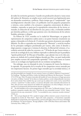 72 	 En las fisuras: esbozos luteranos para nuestro tiempo
de todos los territorios germanos. Cuando esta predicación alcanzó a vastas zonas
del sudeste de Alemania, un amplio sector social encontró una legitimación para
sus demandas económicas y políticas. Hacía tiempo que el “campesinado” –que
sociológicamente abarcaba tanto a la población rural de pequeños propietarios
y mineros, como también a los artesanos y pequeños comerciantes de aldeas y
ciudades– expresaba su queja por la expropiación aristocrática de las tierras co-
munales, la reducción de sus derechos de caza, pesca y tala, y reclamaba también
por derechos políticos y civiles que pusieran coto a las desmesuras de los señores
feudales, príncipes y obispos.
En Febrero de 1525, reunidos en la ciudad de Memmingen, un grupo de
representantes de campesinos suabos junto a un pastor luterano resumieron sus
quejas y demandas en la forma de 12 artículos que pronto alcanzaron una amplia
difusión. En ellas se expresaba una interpretación “libertaria” y social de muchos
de los principios teológicos proclamados por Lutero, tales como el derecho a
elegir pastores y juzgar por sí mismos la doctrina, la libertad del cristiano, el sa-
cerdocio universal de todos los creyentes, etc.85
El hecho de que Lutero mismo, a
través de su teología de la cruz, hubiese expresado su admiración por la paradójica
“opción preferencial” de Dios por el humilde, y que además viese en la vida cam-
pesina un símbolo de la actitud religiosa deseada por Dios, no pasó inadvertido
para amplios sectores del campesinado oprimido.86
Estos veían tanto en Lutero
como en su teología una legitimación de sus reclamos sociopolíticos.
Sin embargo, una vez desatada la crisis, la respuesta de Lutero fue distinta a
la esperada. Su percepción de la revuelta de los campesinos estuvo marcada por
tres importantes factores. En primer lugar entendió que la severidad mística y el
una discontinuidad con el pasado. En este contexto Lutero es el radical y Müntzer el reaccionario.”
Ver Lindberg, “Theology and Politics: Luther the Radical and Müntzer the Reactionary,” Encounter
37/4 (1976), pp. 356ss. El carácter innovador del modelo de Lutero descansa en el lugar que presta
a la razón y al debate “racional” de las ideas en el plano político y social, independizando estas áreas
de la tutela eclesial. Pero también hay que acotar que la atadura de la razón a la ley natural llevó
a Lutero a “positivizar” la esfera secular y su ejercicio del poder como emanados directamente de
Dios. Aún así Lutero nunca divorció este ámbito de la perspectiva y la crítica teológica, cosa que sí
sucedió en la interpretación del luteranismo durante el siglo XIX.
85  No sólo fundados en los escritos programáticos de 1520, como “La libertad cristiana,” sino en
panfletos y pequeños tratados tales como “Derechos de una comunidad cristiana” (1523), “Admi-
nistración de una caja comunitaria” (1523), “La necesidad de crear y mantener escuelas cristianas”
(1524), etc.
86  Tal es así que después de 1521, cuando el campo católico comenzó a acusar a Lutero de estar
instigando la revuelta de “Hans Karst” –figura del crudo campesino–, el luteranismo respondió
idealizando al campesinado como representante y portavoz del seglar o laico en la nueva eclesiología
de la Reforma. Ver Steven Ozment, The Age of Reform: 1250–1550 (New Haven and London: Yale
University Press, 1980), p. 277.
En las fisuras.indd 72 22/12/2010 10:26:48
 