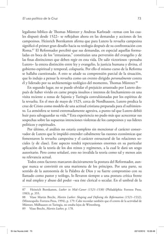 El uso político de la Cruz	 73
legalismo bíblico de Thomas Müntzer y Andreas Karlstadt –temas con los cua-
les disputó desde 1522– se reflejaban ahora en las demandas y acciones de los
campesinos. Heinrich Bornkamm afirma que para Lutero la revuelta campesina
significó el primer gran desafío hacia su teología después de su confrontación con
Roma.87
El Reformador percibió que sus demandas, en especial aquellas formu-
ladas en boca de los “entusiastas,” constituían una perversión del evangelio y de
las finas distinciones que deben regir en esta vida. De salir victoriosos –pensaba
Lutero– la entera distinción entre ley y evangelio, la justicia humana y divina, el
gobierno espiritual y temporal, colapsaría. Por ello el mismo curso de la Reforma
se hallaba cuestionado. A esto se añade su comprensión parcial de la situación,
que lo indujo a pensar la revuelta como un evento dirigido personalmente contra
él y liderado por su archienemigo teológico del momento, Thomas Müntzer.88
En segundo lugar, no se puede olvidar el prejuicio arrastrado por Lutero des-
pués de haber vivido en carne propia insultos e intentos de linchamiento en una
visita reciente a zonas de Sajonia y Turingia convulsionadas por los espíritus de
la revuelta. En el mes de mayo de 1525, cerca de Nordhausen, Lutero predica la
cruz de Cristo como modelo de una actitud cristiana preparada para el sufrimien-
to. La atmósfera se tornó extremadamente agresiva, a punto tal que Lutero debió
huir para salvaguardar su vida.89
Esta experiencia no pudo más que acrecentar sus
sospechas sobre las supuestas intenciones violentas de los campesinos y sus líderes
políticos y espirituales.
Por último, el análisis no estaría completo sin mencionar el carácter conser-
vador de Lutero que le impidió entender cabalmente las razones económicas que
fomentaron la revuelta campesina y el carácter estructural de las relaciones so-
ciales (y de clase). Este aspecto tendrá repercusiones enormes en su particular
aplicación de la teoría de los dos reinos y regímenes, a la cual le dará un sesgo
autoritario. Pero como señalaré, esto no invalida la teoría como tal y menos aún
su relevancia actual.
Todos estos factores marcaron decisivamente la postura del Reformador, aun-
que nunca se convirtió en una marioneta de los príncipes. Por una parte, su
sentido de la autonomía de la Palabra de Dios y su fuerte compromiso con su
llamado como pastor y teólogo, lo llevaron siempre a una postura crítica frente
al mal empleo y abuso del poder –sea éste clerical o secular. En el umbral de la
87  Heinrich Bornkamm, Luther in Mid–Career (1521–1530) (Philadelphia: Fortress Press,
1983), p. 355.
88  Véase Martin Brecht, Martin Luther: Shaping and Defining the Reformation (1521–1532),
(Minneapolis: Fortress Press, 1994), p. 179. Cabe recordar también que el centro de la actividad de
Müntzer, Mülhausen en Turingia, no estaba lejos de Wittenberg.
89  Véase Brecht, Martin Luther, p. 178.
En las fisuras.indd 73 22/12/2010 10:26:48
 