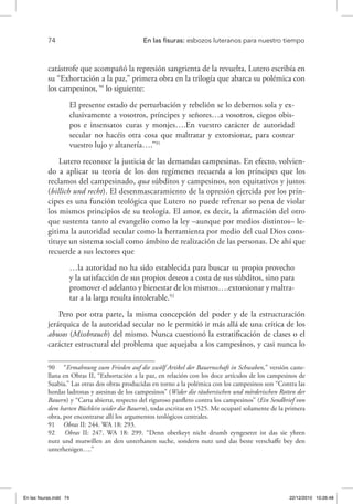74 	 En las fisuras: esbozos luteranos para nuestro tiempo
catástrofe que acompañó la represión sangrienta de la revuelta, Lutero escribía en
su “Exhortación a la paz,” primera obra en la trilogía que abarca su polémica con
los campesinos,90
lo siguiente:
El presente estado de perturbación y rebelión se lo debemos sola y ex-
clusivamente a vosotros, príncipes y señores…a vosotros, ciegos obis-
pos e insensatos curas y monjes….En vuestro carácter de autoridad
secular no hacéis otra cosa que maltratar y extorsionar, para costear
vuestro lujo y altanería….”91
Lutero reconoce la justicia de las demandas campesinas. En efecto, volvien-
do a aplicar su teoría de los dos regímenes recuerda a los príncipes que los
reclamos del campesinado, qua súbditos y campesinos, son equitativos y justos
(billich und recht). El desenmascaramiento de la opresión ejercida por los prín-
cipes es una función teológica que Lutero no puede refrenar so pena de violar
los mismos principios de su teología. El amor, es decir, la afirmación del otro
que sustenta tanto al evangelio como la ley –aunque por medios distintos– le-
gitima la autoridad secular como la herramienta por medio del cual Dios cons-
tituye un sistema social como ámbito de realización de las personas. De ahí que
recuerde a sus lectores que
…la autoridad no ha sido establecida para buscar su propio provecho
y la satisfacción de sus propios deseos a costa de sus súbditos, sino para
promover el adelanto y bienestar de los mismos….extorsionar y maltra-
tar a la larga resulta intolerable.92
Pero por otra parte, la misma concepción del poder y de la estructuración
jerárquica de la autoridad secular no le permitió ir más allá de una crítica de los
abusos (Missbrauch) del mismo. Nunca cuestionó la estratificación de clases o el
carácter estructural del problema que aquejaba a los campesinos, y casi nunca lo
90  “Ermahnung zum Frieden auf die zwölf Artikel der Bauernschaft in Schwaben,” versión caste-
llana en Obras II, “Exhortación a la paz, en relación con los doce artículos de los campesinos de
Suabia.” Las otras dos obras producidas en torno a la polémica con los campesinos son “Contra las
hordas ladronas y asesinas de los campesinos” (Wider die räubersischen und mörderischen Rotten der
Bauern) y “Carta abierta, respecto del riguroso panfleto contra los campesinos” (Ein Sendbrief von
dem harten Büchlein wider die Bauern), todas escritas en 1525. Me ocuparé solamente de la primera
obra, por encontrarse allí los argumentos teológicos centrales.
91  Obras II: 244. WA 18: 293.
92  Obras II: 247. WA 18: 299. “Denn oberkeyt nicht drumb eyngesetzt ist das sie yhren
nutz und mutwillen an den unterhanen suche, sondern nutz und das beste verschaffe bey den
unterhenigen….”
En las fisuras.indd 74 22/12/2010 10:26:48
 