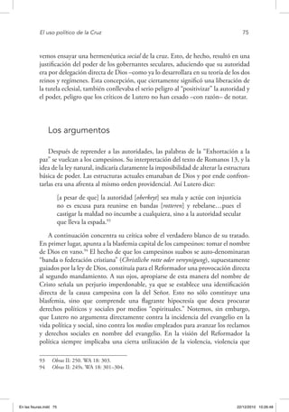 El uso político de la Cruz	 75
vemos ensayar una hermenéutica social de la cruz. Esto, de hecho, resultó en una
justificación del poder de los gobernantes seculares, aduciendo que su autoridad
era por delegación directa de Dios –como ya lo desarrollara en su teoría de los dos
reinos y regímenes. Esta concepción, que ciertamente significó una liberación de
la tutela eclesial, también conllevaba el serio peligro al “positivizar” la autoridad y
el poder, peligro que los críticos de Lutero no han cesado –con razón– de notar.
Los argumentos
Después de reprender a las autoridades, las palabras de la “Exhortación a la
paz” se vuelcan a los campesinos. Su interpretación del texto de Romanos 13, y la
idea de la ley natural, indicaría claramente la imposibilidad de alterar la estructura
básica de poder. Las estructuras actuales emanaban de Dios y por ende confron-
tarlas era una afrenta al mismo orden providencial. Así Lutero dice:
[a pesar de que] la autoridad [oberkeyt] sea mala y actúe con injusticia
no es excusa para reunirse en bandas [rotteren] y rebelarse…pues el
castigar la maldad no incumbe a cualquiera, sino a la autoridad secular
que lleva la espada.93
A continuación concentra su crítica sobre el verdadero blanco de su tratado.
En primer lugar, apunta a la blasfemia capital de los campesinos: tomar el nombre
de Dios en vano.94
El hecho de que los campesinos suabos se auto-denominaran
“banda o federación cristiana” (Christliche rotte oder vereynigung), supuestamente
guiados por la ley de Dios, constituía para el Reformador una provocación directa
al segundo mandamiento. A sus ojos, apropiarse de esta manera del nombre de
Cristo señala un perjurio imperdonable, ya que se establece una identificación
directa de la causa campesina con la del Señor. Esto no sólo constituye una
blasfemia, sino que comprende una flagrante hipocresía que desea procurar
derechos políticos y sociales por medios “espirituales.” Notemos, sin embargo,
que Lutero no argumenta directamente contra la incidencia del evangelio en la
vida política y social, sino contra los medios empleados para avanzar los reclamos
y derechos sociales en nombre del evangelio. En la visión del Reformador la
política siempre implicaba una cierta utilización de la violencia, violencia que
93  Obras II: 250. WA 18: 303.
94  Obras II: 249s. WA 18: 301–304.
En las fisuras.indd 75 22/12/2010 10:26:48
 