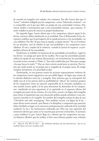 76 	 En las fisuras: esbozos luteranos para nuestro tiempo
de acuerdo al evangelio está vedada a los cristianos. Por ello Lutero dice que el
“terror” (schreken) infligido por los campesinos –como “federación cristiana”– no
es compatible con la paz que debe ser propia de una comunidad cristiana. Hay
ciertos medios e instrumentos que a una comunidad cristiana –qua cristiana– le
están vedados so pena de socavar su propio fundamento.
En segundo lugar, Lutero afirma que si los campesinos aducen seguir la ley
divina, entonces deben obedecerla en su totalidad. Para el Reformador la ley cla-
ramente establece que la prerrogativa de la espada pertenece a las autoridades, no
a los súbditos. Por ello “el que toma la espada, a espada morirá.” No es el reclamo
de sus derechos, sino la rebelión lo que está prohibido a los campesinos como
súbditos. El uso y empleo de la violencia –cuando la justicia lo requiera– es pro-
piedad exclusiva de las autoridades.
Finalmente, la maldad y la injusticia de las autoridades no justifican –según la
ley divina– su castigo por parte de los vasallos. No es que las autoridades puedan
utilizar la espada de una manera discrecional y sin miramientos; las autoridades,
recuerda Lutero citando a I Pedro 3, “han sido establecidas por Dios para castigar
a los que hacen lo malo.”95
Hay un claro criterio moral para su ejercicio. Pero re-
pite que nadie puede ser su propio juez y vengador de su propia causa. El castigo
compete únicamente a la autoridad secular.
Sintetizando, en esta postura contra las acciones supuestamente violentas de
los campesinos Lutero argumenta con una doble lógica –la lógica que emana de
la relación dialéctica entre ley y evangelio. Pero mientras que su concepción del
doble usus de la ley parecía abrir la posibilidad de “ubicar” los reclamos propios
de los campesinos como un ejercicio responsable de la vocación ciudadana, en
esta ocasión Lutero apela a la ley para desestimar las demandas de los campesi-
nos –añadiendo así otro argumento al ya esgrimido en el supuesto (ab)uso del
evangelio por parte de los mismos. En esta línea, recurre a la lógica del evangelio
para minar el argumento que una asociación política pueda asimilarse a una aso-
ciación centrada en el evangelio. En nombre del evangelio rechaza la idea de una
“Christliche rotte oder vereynigung.” Pero también recurre a la lógica de la ley –
tanto divina como natural– para llamar a la disciplina a campesinos que parecían
haber olvidado su lugar en la estructura jerárquicamente ordenada de la sociedad
medieval. La ley y las instituciones ordenadas por Dios son una expresión del
ministerio divino que actúa en la creación para prevenir el desorden, el asesinato
y para establecer la paz. Lutero llega así a afirmar que los campesinos son peo-
res ladrones (Reuber) que los nobles; si bien estos últimos pueden estar robando
95  Obras II: 250. WA 18: 303. “…der weltlichen oberkeyt, die das schwerd furet…das sie zur
straff der bösen von Gott verordnet sind.”
En las fisuras.indd 76 22/12/2010 10:26:48
 