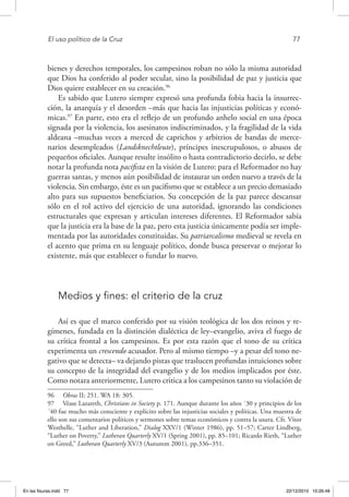El uso político de la Cruz	 77
bienes y derechos temporales, los campesinos roban no sólo la misma autoridad
que Dios ha conferido al poder secular, sino la posibilidad de paz y justicia que
Dios quiere establecer en su creación.96
Es sabido que Lutero siempre expresó una profunda fobia hacia la insurrec-
ción, la anarquía y el desorden –más que hacia las injusticias políticas y econó-
micas.97
En parte, esto era el reflejo de un profundo anhelo social en una época
signada por la violencia, los asesinatos indiscriminados, y la fragilidad de la vida
aldeana –muchas veces a merced de caprichos y arbitrios de bandas de merce-
narios desempleados (Landsknechtleute), príncipes inescrupulosos, o abusos de
pequeños oficiales. Aunque resulte insólito o hasta contradictorio decirlo, se debe
notar la profunda nota pacifista en la visión de Lutero: para el Reformador no hay
guerras santas, y menos aún posibilidad de instaurar un orden nuevo a través de la
violencia. Sin embargo, éste es un pacifismo que se establece a un precio demasiado
alto para sus supuestos beneficiarios. Su concepción de la paz parece descansar
sólo en el rol activo del ejercicio de una autoridad, ignorando las condiciones
estructurales que expresan y articulan intereses diferentes. El Reformador sabía
que la justicia era la base de la paz, pero esta justicia únicamente podía ser imple-
mentada por las autoridades constituidas. Su patriarcalismo medieval se revela en
el acento que prima en su lenguaje político, donde busca preservar o mejorar lo
existente, más que establecer o fundar lo nuevo.
Medios y fines: el criterio de la cruz
Así es que el marco conferido por su visión teológica de los dos reinos y re-
gímenes, fundada en la distinción dialéctica de ley–evangelio, aviva el fuego de
su crítica frontal a los campesinos. Es por esta razón que el tono de su crítica
experimenta un crescendo acusador. Pero al mismo tiempo –y a pesar del tono ne-
gativo que se detecta– va dejando pistas que traslucen profundas intuiciones sobre
su concepto de la integridad del evangelio y de los medios implicados por éste.
Como notara anteriormente, Lutero critica a los campesinos tanto su violación de
96  Obras II: 251. WA 18: 305.
97  Véase Lazareth, Christians in Society p. 171. Aunque durante los años ´30 y principios de los
´40 fue mucho más consciente y explícito sobre las injusticias sociales y políticas. Una muestra de
ello son sus comentarios políticos y sermones sobre temas económicos y contra la usura. Cfr. Vítor
Westhelle, “Luther and Liberation,” Dialog XXV/1 (Winter 1986), pp. 51–57; Carter Lindberg,
“Luther on Poverty,” Lutheran Quarterly XV/1 (Spring 2001), pp. 85–101; Ricardo Rieth, “Luther
on Greed,” Lutheran Quarterly XV/3 (Autumm 2001), pp.336–351.
En las fisuras.indd 77 22/12/2010 10:26:48
 