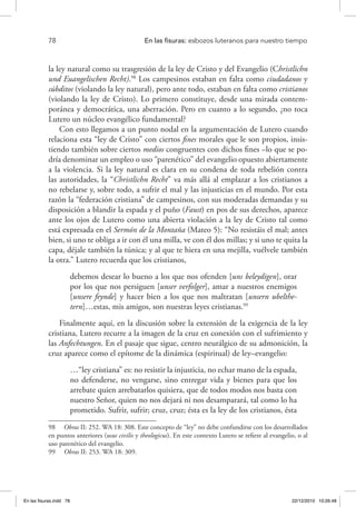 78 	 En las fisuras: esbozos luteranos para nuestro tiempo
la ley natural como su trasgresión de la ley de Cristo y del Evangelio (Christlichn
und Euangelischen Recht).98
Los campesinos estaban en falta como ciudadanos y
súbditos (violando la ley natural), pero ante todo, estaban en falta como cristianos
(violando la ley de Cristo). Lo primero constituye, desde una mirada contem-
poránea y democrática, una aberración. Pero en cuanto a lo segundo, ¿no toca
Lutero un núcleo evangélico fundamental?
Con esto llegamos a un punto nodal en la argumentación de Lutero cuando
relaciona esta “ley de Cristo” con ciertos fines morales que le son propios, insis-
tiendo también sobre ciertos medios congruentes con dichos fines –lo que se po-
dría denominar un empleo o uso “parenético” del evangelio opuesto abiertamente
a la violencia. Si la ley natural es clara en su condena de toda rebelión contra
las autoridades, la “Christlichn Recht” va más allá al emplazar a los cristianos a
no rebelarse y, sobre todo, a sufrir el mal y las injusticias en el mundo. Por esta
razón la “federación cristiana” de campesinos, con sus moderadas demandas y su
disposición a blandir la espada y el puño (Faust) en pos de sus derechos, aparece
ante los ojos de Lutero como una abierta violación a la ley de Cristo tal como
está expresada en el Sermón de la Montaña (Mateo 5): “No resistáis el mal; antes
bien, si uno te obliga a ir con él una milla, ve con él dos millas; y si uno te quita la
capa, déjale también la túnica; y al que te hiera en una mejilla, vuélvele también
la otra.” Lutero recuerda que los cristianos,
debemos desear lo bueno a los que nos ofenden [uns beleydigen], orar
por los que nos persiguen [unser verfolger], amar a nuestros enemigos
[unsere feynde] y hacer bien a los que nos maltratan [unsern ubelthe-
tern]…estas, mis amigos, son nuestras leyes cristianas.99
Finalmente aquí, en la discusión sobre la extensión de la exigencia de la ley
cristiana, Lutero recurre a la imagen de la cruz en conexión con el sufrimiento y
las Anfechtungen. En el pasaje que sigue, centro neurálgico de su admonición, la
cruz aparece como el epítome de la dinámica (espiritual) de ley–evangelio:
…“ley cristiana” es: no resistir la injusticia, no echar mano de la espada,
no defenderse, no vengarse, sino entregar vida y bienes para que los
arrebate quien arrebatarlos quisiera, que de todos modos nos basta con
nuestro Señor, quien no nos dejará ni nos desamparará, tal como lo ha
prometido. Sufrir, sufrir; cruz, cruz; ésta es la ley de los cristianos, ésta
98  Obras II: 252. WA 18: 308. Este concepto de “ley” no debe confundirse con los desarrollados
en puntos anteriores (usus civilis y theologicus). En este contexto Lutero se refiere al evangelio, o al
uso parenético del evangelio.
99  Obras II: 253. WA 18: 309.
En las fisuras.indd 78 22/12/2010 10:26:48
 