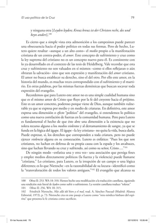 El uso político de la Cruz	 79
y ninguna otra [Leyden leyden; Kreuz kreuz ist der Christen recht, des und
keyn anders].100
Es cierto que a simple vista esta admonición a los campesinos puede parecer
una obsecuencia hacia el poder político en todas sus formas. Pero de hecho, Lu-
tero quiere resaltar –aunque a un alto costo– el medio propio a la manifestación
cristiana de un contra-poder, el amor. Este concepto de sufrimiento y cruz como
la ley suprema del cristiano no es un concepto nuevo para él. Es consistente con
lo ya desarrollado en el contexto de las tesis de Heidelberg. Vale recordar que esta
cruz y sufrimiento no son valuados en sí mismos –como si ellos reflejaran o aún
obraran la salvación– sino que son expresión y manifestación del amor cristiano.
El amor no busca establecer su derecho, sino el del otro. Por ello este amor, en la
historia del mundo, es muchas veces correspondido con el sufrimiento y el marti-
rio. En otras palabras, por las mismas fuerzas demónicas que buscan socavar toda
expresión del evangelio.
Recordemos que para Lutero este amor no es una simple cualidad humana sino
que es el mismo amor de Cristo que fluye por la fe del creyente hacia el prójimo.
Este es un amor concreto, poderoso porque viene de Dios, aunque también vulne-
rable ya que se expresa por medio y en medio de criaturas. En definitiva, este amor
expresa una dimensión o efecto “político” del evangelio, si entendemos lo político
como una nueva correlación de fuerzas en la comunidad humana. Pero para Lutero
es fundamental el hecho de que éste abre una dimensión a la existencia que no
tolera recurso alguno a los medios violentos y al derramamiento de sangre, ya que se
funda en la lógica del ágape. El ágape –la ley cristiana– no quita la vida, busca darla.
Puede expresar, sí, los derechos que corresponden a toda criatura, pero no puede
ejercer violencia alguna en su consecución. Lutero es enfático: “Pues los que son
cristianos, no luchan en defensa de su propia causa con la espada y los arcabuces,
sino que luchan llevando su cruz y sufriendo, así como su señor, Cristo….”101
De ningún modo –enfatiza una y otra vez– una asociación que persiga fines
y emplee medios directamente políticos (la fuerza y la violencia) puede llamarse
“cristiana.” Lo cristiano, para Lutero, es la irrupción de un campo o una lógica
diferentes; es lo que Nietzsche –en la razonabilidad de su locura– identificó como
la “transvaloración de todos los valores antiguos.”102
El evangelio que alcanza su
100  Obras II: 253. WA 18: 310. Hemos hecho una modificación a la traducción castellana, siguiendo
una rendición más literal de leyden como sufrir o sufrimiento. La versión castellana traduce “tolerar.”
101  Obras II: 256. WA 18: 315.
102  Friedrich Nietzsche, Más allá del bien y el mal, trad. A. Sánchez Pascual (Madrid: Alianza
Editorial, 1972), p. 73. Nietzsche cita en este pasaje a Lutero como “otro nórdico bárbaro del espí-
ritu” que presenta la fe cristiana como sacrificio.
En las fisuras.indd 79 22/12/2010 10:26:48
 
