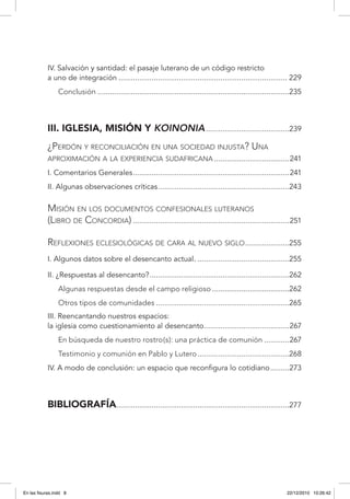 IV. Salvación y santidad: el pasaje luterano de un código restricto
a uno de integración.................................................................................. 229
Conclusión.............................................................................................235
III. Iglesia, misión y koinonia.........................................239
¿Perdón y reconciliación en una sociedad injusta? Una
aproximación a la experiencia sudafricana.....................................241
I. Comentarios Generales............................................................................241
II. Algunas observaciones críticas................................................................243
Misión en los documentos confesionales luteranos
(Libro de Concordia)............................................................................251
Reflexiones eclesiológicas de cara al nuevo siglo ......................255
I. Algunos datos sobre el desencanto actual..............................................255
II. ¿Respuestas al desencanto?....................................................................262
Algunas respuestas desde el campo religioso......................................262
Otros tipos de comunidades.................................................................265
III. Reencantando nuestros espacios:
la iglesia como cuestionamiento al desencanto..........................................267
En búsqueda de nuestro rostro(s): una práctica de comunión.............267
Testimonio y comunión en Pablo y Lutero.............................................268
IV. A modo de conclusión: un espacio que reconfigura lo cotidiano..........273
Bibliografía....................................................................................277
En las fisuras.indd 8 22/12/2010 10:26:42
 