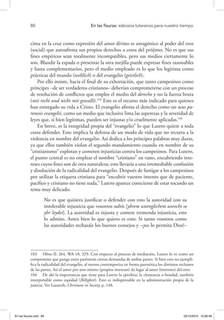 80 	 En las fisuras: esbozos luteranos para nuestro tiempo
cima en la cruz como expresión del amor divino es antagónico al poder del eros
(social) que autoafirma sus propios derechos a costa del prójimo. No es que sus
fines empíricos sean totalmente incompatibles, pero sus medios ciertamente lo
son. Blandir la espada o presentar la otra mejilla puede expresar fines razonables
y hasta complementarios, pero el medio empleado es lo que los legitima como
prácticas del mundo (weltlich) o del evangelio (geistlich).
Por ello insiste, hacia el final de su exhortación, que tanto campesinos como
príncipes –de ser verdaderos cristianos– deberían comprometerse con un proceso
de resolución de conflictos que emplee el medio del derecho y no la fuerza bruta
(mit recht und nicht mit gewallt).103
Este es el recurso más indicado para quienes
han entregado su vida a Cristo. El evangelio afirma el derecho como un usus pa-
renesis evangelii, como un medio que inclusive lima las asperezas y la severidad de
leyes que, si bien legítimas, pueden ser injustas y/o cruelmente aplicadas.104
En breve, es la integridad propia del “evangelio” lo que Lutero quiere a toda
costa defender. Esto implica la defensa de un modo de vida que no recurra a la
violencia en nombre del evangelio. Así dedica a los príncipes palabras muy duras,
ya que ellos también violan el segundo mandamiento cuando en nombre de su
“cristianismo” explotan y cometen injusticias contra los campesinos. Para Lutero,
el punto central es no emplear el nombre “cristiano” en vano, encubriendo inte-
reses cuyos fines son de otra naturaleza; esto llevaría a una irremediable confusión
y disolución de la radicalidad del evangelio. Después de fustigar a los campesinos
por utilizar la etiqueta cristiana para “encubrir vuestro intento que de paciente,
pacífico y cristiano no tiene nada,” Lutero aparece consciente de estar tocando un
tema muy delicado:
No es que quisiera justificar o defender con esto la autoridad con su
intolerable injusticia que vosotros sufrís [yhrem untreglichem unrecht so
yhr leydet]. La autoridad es injusta y comete tremenda injusticia, esto
lo admito. Antes bien lo que quiero es esto: Si tanto vosotros como
las autoridades rechazáis los buenos consejos y –¡no lo permita Dios!–
103  Obras II: 264. WA 18: 329. Con respecto al proceso de mediación, Lutero lo ve como un
compromiso que ponga entre paréntesis ciertas demandas de ambas partes. Si bien esto no ejempli-
fica la radicalidad del evangelio, al menos contemporiza en forma parenética los distintos reclamos
de las partes. Así el amor por uno mismo (propios intereses) da lugar al amor (intereses) del otro.
104  De ahí la importancia que tiene para Lutero la epieikeia, la clemencia o bondad, también
interpretable como equidad (Billigkeit). Esto es indispensable en la administración propia de la
justicia. Ver Lazareth, Christians in Society, p. 148.
En las fisuras.indd 80 22/12/2010 10:26:48
 