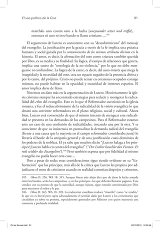 El uso político de la Cruz	 81
marcháis uno contra otro a la lucha [aneynander setzet und treffet],
entonces ni uno ni otro bando se llame cristiano….105
El argumento de Lutero es consistente con su “descubrimiento” del mensaje
del evangelio. La justificación por la gracia a través de la fe implica una práctica
humana y social guiada por la comunicación de los mismos atributos divinos en la
historia. El amor, es decir, la afirmación del otro como criatura también querida
por Dios, es su medio y su finalidad. Su lógica, el campo de relaciones que genera,
implica una suerte de “ontología de la no-violencia,” por lo que no debe men-
guarse ni confundirse. La lógica de la carne, es decir, del auto-interés que niega la
integridad y la necesidad del otro, crea un espacio negador de la presencia divina y
por lo tanto, del prójimo. Cristo no puede reinar en corazones ocupados consigo
mismos, no puede habitar en la opacidad y oscuridad de intereses espurios. El
amor implica darse de lleno.
Notemos un dato más en la argumentación de Lutero. Históricamente la igle-
sia cristiana siempre ha encontrado estrategias para reducir y morigerar la radica-
lidad del ethos del evangelio. Esto es lo que el Reformador cuestionó en la iglesia
romana, y fue el redescubrimiento de la radicalidad de la visión evangélica lo que
desató una corriente reformadora en el plano religioso, social y cultural. Ahora
bien, Lutero está convencido de que el mismo intento de menguar esta radicali-
dad se presenta en las demandas de los campesinos. Para el Reformador estamos
ante un caso de una confusión de radicalidades, trocando una por la otra. Y es
consciente de que su insistencia en puntualizar la demanda radical del evangelio
(frente a una causa que la mayoría en el campo reformador consideraba justa) lo
llevaría al borde de la antipatía general y de una justificación cuasi-demónica de
los poderes de la nobleza. El ya sabe que muchos dirán “¡Lutero halaga a los prín-
cipes! ¡Lutero habla en contra del evangelio!” (“Der Luther heuchlet den Fursten. Er
redt widder das Euangelion”).106
Pero también expresa que por fidelidad al mismo
evangelio no podía hacer otra cosa…
Pero a pesar de todas estas consideraciones sigue siendo evidente en su “Ex-
hortación” que los príncipes, más allá de la crítica que Lutero les propina por ad-
judicarse el mote de cristianos cuando en realidad cometían despojos y crímenes,
105  Obras II: 256. WA 18: 315. Aunque líneas más abajo dice que de darse la lucha armada
entre los bandos, serán los campesinos –y no los príncipes– los que deberán llamarse paganos. Esto
condice con su postura de que la autoridad, aunque injusta, sigue estando comisionada por Dios
para mantener el orden y la paz.
106  Obras II: 263. WA 18: 328. La traducción castellana traduce “heuchlet” como “se vendió,”
lo que no es literal pero capta adecuadamente el sentido dado por Lutero a los comentarios que
circulaban ya sobre su persona, especialmente generados por Müntzer con quien mantenía una
constante y profunda rivalidad.
En las fisuras.indd 81 22/12/2010 10:26:48
 