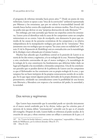El uso político de la Cruz	 83
el programa de reformas iniciadas hacía pocos años.107
Desde un punto de vista
weberiano, Lutero se opuso a una “ética de la convicción” unilateral representada
por Müntzer y los entusiastas, que por no tolerar la irracionalidad (moral) del
mundo busca luchar contra ella empleando sus mismos medios. Para él esta ética
no podía más que derivar en una “perpetua destrucción de toda Alemania.”108
Sin embargo, por más acertadas que fueran sus sospechas contra los entusias-
tas, Lutero yerra al identificar toda la causa de los campesinos como un complot
müntzeriano en su contra. Lejos de exculparlo, esto demuestra lo poco que en-
tendía de las causas de las penurias económicas de los campesinos y su relativa
independencia de la manipulación teológica por parte de los “entusiastas.” Pero
justamente una voz teológica que no expresa “las cosas como en realidad son” (cfr.
tesis 21 de la Disputación de Heidelberg) está en contradicción con la metodología
de la theologia crucis esbozada por el mismo Lutero…
Muchos han aducido que el problema central en la posición de Lutero es su
teoría de los dos reinos y regímenes, y/o su teología de la cruz. Nosotros llegamos
a otra conclusión convencidos de que el marco teológico y la metodología de
la teología de la cruz constituyen los fundamentos que deberían haber dado un
lugar privilegiado a las necesidades y demandas campesinas. Una de las conclusio-
nes parciales que se pueden derivar de la polémica de Lutero con los campesinos
es que el Reformador no fue consistente con su propia teología de la cruz, y que
tampoco fue un buen intérprete de las propias consecuencias sociales de su teolo-
gía. En lo que sigue notaré algunos puntos derivados de la propia dinámica de su
pensamiento, señalando sus contradicciones como la posibilidad de una lectura
más libertaria y liberadora con respecto a las temáticas del poder, la autoridad y
la sociedad.
Dos reinos y regímenes
Que Lutero haya mantenido que la autoridad puede ser ejercida únicamente
en el marco moral conferido por la ley divina, indica que los criterios para el
ejercicio de la misma deben “externamente” coincidir con lo que es el corazón
del evangelio. Después de todo, Lutero habla en referencia al poder secular, de la
creación de una paz y obras externas como un reflejo o contracara de la paz y el
107  En “Contra las hordas ladronas y asesinas de los campesinos,” responsabiliza a Müntzer, el
diablo de Mühlhausen, por la violencia desatada. Obras II: 271.
108  Obras II: 244.
En las fisuras.indd 83 22/12/2010 10:26:49
 