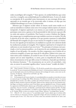 84 	 En las fisuras: esbozos luteranos para nuestro tiempo
orden escatológico del evangelio.109
Esto apunta a la unidad dialéctica que existe
entre ley y evangelio, una unidad dada por la realidad del amor. A esto se le añade
su concepción de la autoridad como instrumento en una estrategia divina que,
operando en un mundo que se ha encorvado sobre sí mismo, no deja que esta
realidad desemboque en el caos y la destrucción.
Mientras que el régimen secular refiere al sistema social como medio en el
cual sus miembros se realizan como seres vivos aunque todavía sujetos a la muerte
(temporal), el régimen espiritual es un sistema en cuyo medio sus miembros ya
participan como seres a quienes se les ha prometido la vida (eterna) y que por ello
no están más sujetos a la perdición. Para Lutero es como si hubiese dos lógicas,
dos campos que se complementan pero que también conviven en tensión. Por ello
la doctrina de los dos reinos y regímenes es lo que permite mantener la radicalidad
del llamado del evangelio sin que en este intento el evangelio se anule a sí mismo.
En este eón signado por la injusticia y la maldad no se puede vivir solamente desde
las mediaciones propias al evangelio. Ni el régimen espiritual ni el temporal son
suficientes en este mundo el uno sin el otro.110
En principio el cristiano está auto-
rizado a vivir la existencia política –en el ejercicio de una ciudadanía que siempre
implica el uso del poder– de acuerdo a los fines congruentes con el núcleo de su
existencia evangélica, el amor que mana de la vida plena. Deberá vivir como cris-
tiano tanto como ciudadano, sin anular lo uno o lo otro. El amor que el cristiano
exprese será un amor imperfecto, es cierto, pero su imperfección deriva de las
duras circunstancias en las que debe actuar: la violencia y el pecado que dominan
las relaciones humanas. 111
En circunstancias así, no servir a la autoridad, y más
aún, no ejercer la autoridad, significa obrar “contra el amor” (widder die liebe).112
109  Véase Lazareth, Christians in Society p. 170. De ahí lo acertado de las críticas que ha lanzado
la escuela de “la nueva interpretación finlandesa de Lutero” a la hermenéutica dualista neo-kantiana
que ha dominado tanto entre los defensores alemanes de la teología de Lutero, como entre sus de-
tractores. Ver Raunio, “Natural Law and Faith,” pp. 96ss.
110  Véase Obras II: 135.
111  En la perspectiva de Lutero el poder y la autoridad política no pueden ser ejercidos sin tomar
en cuenta lo que el sociólogo Max Weber denomina “los defectos normales de la gente.” La misma
densidad de la creación y los valles y cumbres de la historia humana no ofrecen una línea directa
desde los ideales morales al ejercicio del poder. Nada nos hace suponer que los seres humanos pue-
dan llegar a ser buenos y perfectos como Cristo llama a que sus seguidores lo sean. Si hemos seguido
los argumentos del Reformador sabemos que tal bondad y perfección no es un dato intrínseco a la
naturaleza, sino una vocación –un llamado– a participar de los atributos mismos de Dios. Ver Max
Weber, “La política como profesión,” en Política y ciencia (Buenos Aires: Editorial Leviatán, 1989),
p. 83. Aunque Weber es suave en su juicio: lo que él llama “defectos,” la teología llama “pecado.”
112  Obras II: 137. Así es como en “La autoridad secular” Lutero admite que el cristiano debe
usar la violencia en situaciones extremas, siguiendo la lógica del amor al prójimo (lo que es útil y
necesario para el otro, 137). Pero esto no lo hace como una extensión natural de ese amor, sino
En las fisuras.indd 84 22/12/2010 10:26:49
 