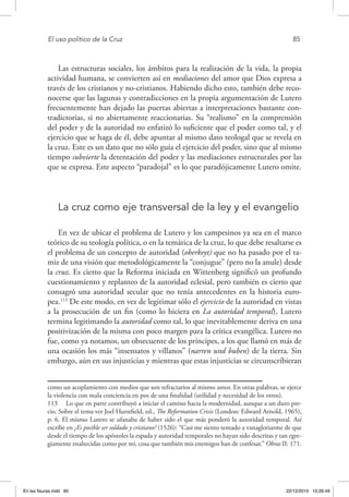 El uso político de la Cruz	 85
Las estructuras sociales, los ámbitos para la realización de la vida, la propia
actividad humana, se convierten así en mediaciones del amor que Dios expresa a
través de los cristianos y no-cristianos. Habiendo dicho esto, también debe reco-
nocerse que las lagunas y contradicciones en la propia argumentación de Lutero
frecuentemente han dejado las puertas abiertas a interpretaciones bastante con-
tradictorias, si no abiertamente reaccionarias. Su “realismo” en la comprensión
del poder y de la autoridad no enfatizó lo suficiente que el poder como tal, y el
ejercicio que se haga de él, debe apuntar al mismo dato teologal que se revela en
la cruz. Este es un dato que no sólo guía el ejercicio del poder, sino que al mismo
tiempo subvierte la detentación del poder y las mediaciones estructurales por las
que se expresa. Este aspecto “paradojal” es lo que paradójicamente Lutero omite.
La cruz como eje transversal de la ley y el evangelio
En vez de ubicar el problema de Lutero y los campesinos ya sea en el marco
teórico de su teología política, o en la temática de la cruz, lo que debe resaltarse es
el problema de un concepto de autoridad (oberkeyt) que no ha pasado por el ta-
miz de una visión que metodológicamente la “conjugue” (pero no la anule) desde
la cruz. Es cierto que la Reforma iniciada en Wittenberg significó un profundo
cuestionamiento y replanteo de la autoridad eclesial, pero también es cierto que
consagró una autoridad secular que no tenía antecedentes en la historia euro-
pea.113
De este modo, en vez de legitimar sólo el ejercicio de la autoridad en vistas
a la prosecución de un fin (como lo hiciera en La autoridad temporal), Lutero
termina legitimando la autoridad como tal, lo que inevitablemente deriva en una
positivización de la misma con poco margen para la crítica evangélica. Lutero no
fue, como ya notamos, un obsecuente de los príncipes, a los que llamó en más de
una ocasión los más “insensatos y villanos” (narren und buben) de la tierra. Sin
embargo, aún en sus injusticias y mientras que estas injusticias se circunscribieran
como un acoplamiento con medios que son refractarios al mismo amor. En otras palabras, se ejerce
la violencia con mala conciencia en pos de una finalidad (utilidad y necesidad de los otros).
113  Lo que en parte contribuyó a iniciar el camino hacia la modernidad, aunque a un duro pre-
cio. Sobre el tema ver Joel Hurstfield, ed., The Reformation Crisis (London: Edward Arnold, 1965),
p. 6. El mismo Lutero se ufanaba de haber sido el que más ponderó la autoridad temporal. Así
escribe en ¿Es posible ser soldado y cristiano? (1526): “Casi me siento tentado a vanagloriarme de que
desde el tiempo de los apóstoles la espada y autoridad temporales no hayan sido descritas y tan egre-
giamente enaltecidas como por mí, cosa que también mis enemigos han de confesar.” Obras II: 171.
En las fisuras.indd 85 22/12/2010 10:26:49
 