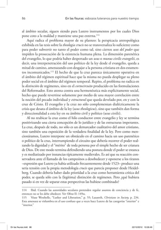 86 	 En las fisuras: esbozos luteranos para nuestro tiempo
al ámbito secular, siguen siendo para Lutero instrumentos por los cuales Dios
pone coto a la maldad y mantiene una paz externa.114
Aquí radica el problema mayor de su planteo: la perspicacia antropológica
exhibida en las tesis sobre la theologia crucis no se transversaliza lo suficiente como
para poder subvertir no tanto el poder como tal, sino ciertos usos del poder que
impiden la prosecución de la existencia humana plena. La dimensión parenética
del evangelio, lo que podría haber despertado un usus o munus civilis evangelii, es
decir, una interpenetración del uso político de la ley desde el evangelio, queda a
mitad de camino, amenazando con desgajar a la persona cristiana en dos estamen-
tos incomunicados.115
El hecho de que la cruz parezca únicamente operativa en
el ámbito del régimen espiritual hace que la misma no pueda desplegar su pleno
poder social en el ámbito del régimen temporal. Repito, el problema no radica en
la distinción de regímenes, sino en el cortocircuito producido en las formulaciones
del Reformador. Esto atenta contra una hermenéutica más explícitamente social,
hecho que puede revertirse solamente por medio de una mayor correlación entre
la noción del pecado individual y estructural que queda develado por, en y con la
cruz de Cristo. El evangelio y la cruz no sólo complementan dialécticamente la
crisis que desata el ámbito de la ley (usus theologicus), sino que también dan forma
y direccionalidad a esta ley en su ámbito civil y político (usus civilis).
Al no reubicar la cruz como el hilo conductor entre evangelio y ley se termina
positivizando una cierta concepción de lo jurídico y de las estructuras imperantes.
La cruz, después de todo, no sólo es un demarcador cualitativo del amor cristiano,
sino también una exposición de la verdadera finalidad de la ley. Pero como men-
cionáramos, Lutero interpone un obstáculo en el camino hacia un uso parenético
o político de la cruz, interrumpiendo el circuito que debería recorrer el poder real-
zando la dignidad y el “mérito” de toda persona por el simple hecho de ser criatura
de Dios. De este modo termina defendiendo una postura donde el poder se estanca
y es mediatizado por instancias típicamente medievales. Es así que su reacción con-
servadora ante el llamado de los campesinos a desobedecer y oponerse a los tiranos
–expresión que Lutero ya había utilizado frecuentemente desde 1523– produce una
seria tensión con la propia metodología crucis que parecía proponer desde Heidel-
berg. Cuando debería haber dado prioridad a la cruz como herramienta crítica del
poder, se queda sólo con la (legítima) distinción de regímenes. Pero ¿qué hubiera
pasado si en vez de separar estas perspectivas las hubiese combinado?
114  Ibid. Cuando las autoridades seculares pretenden regular asuntos de conciencia y de fe,
entonces no se les debe obedecer. Ver Obras II: 149ss.
115  Véase Westhelle, “Luther and Liberation,” p. 55; Lazareth, Christians in Society, p. 234.
Esta amenaza se vislumbra en el uso confuso que a veces hace Lutero de las categorías “exterior” e
“interior.”
En las fisuras.indd 86 22/12/2010 10:26:49
 