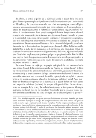 El uso político de la Cruz	 87
En efecto, la crítica al poder de la autoridad desde el poder de la cruz es la
pieza faltante para completar el poderoso círculo hermenéutico que Lutero inició
en Heidelberg. La cruz marca no sólo una crisis antropológica y soteriológica,
sino que es un cuestionamiento social que pone en jaque un determinado uso y
abuso del poder secular. Pero el Reformador jamás sometió su patriarcalismo me-
dieval al cuestionamiento de su propia teología de la cruz, lo que desencadena el
cortocircuito y contradicción señalados anteriormente. Lutero entendía al poder
y la autoridad como una estructuración jerárquica y típicamente paternalista,
que a su vez reflejaba y encarnaba la providencia y el cuidado de Dios para con
sus criaturas. De esta manera el bienestar de la comunidad dependía, en última
instancia, de la benevolencia de los poderosos a los cuales Dios había instituido
para tal fin; la lucha de los ciudadanos y el ejercicio de una ciudadanía crítica no
conformaban nociones centrales en el pensamiento de Lutero. Quien desafiara lo
que Dios había implementado ponía en peligro su propia salvación. Pero la fobia
que expresa hacia la supuesta anarquía de un escenario social que reconociera a
los campesinos y otros sectores como sujetos de una nueva ciudadanía, encerraba
su propia antítesis: la tiranía.
En suma, Lutero no dejó que su propia teología de la cruz avanzara hacia
una crítica frontal de la pretensión secular de “querer ser como dioses.” Si bien
su visión crítica de las pretensiones humanas universales, guiadas por la autode-
terminación y el emplazamiento del ego como criterio absoluto de la moral y la
salvación, demostró una remarcable intuición y perspicacia, no aplicó el mismo
criterio en forma consistente a la esfera del accionar político y social. Aquí tam-
bién un determinado ejercicio de la autoridad y el poder deben ser vistos como
una expresión del deseo (político) de usurpar el lugar de Dios. De esta forma,
entre su teología de la cruz y la realidad campesina, se interpuso su ideología
patriarcal-medieval. Esta no fue tocada ni “bautizada” por la cruz, por lo que Lu-
tero termina sucumbiendo no a una teología, sino a una ideología de la gloria.116
116  Esta ideología significó una grave amenaza al dinamismo y carácter liberador que supo,
en un momento, impregnar su teología. Un ejemplo de ello es el tema de la libertad y la igualdad
social, al cual se negó a equiparar con la libertad evangélica. Pero las propias contradicciones en las
que incurre Lutero no hicieron más que azuzar en las generaciones postreras la exploración de los
distintos ámbitos de la libertad. El hecho de que hoy en día el derecho político pertenezca no a
la autoridad en sí, sino al pueblo (idea democrático–rousseauniana de la volonté générale) permite
una lectura distinta de la hermenéutica luterana. Por un lado, no es necesario renunciar a la visión
de Lutero de que el evangelio presenta una nueva lógica en el campo de relaciones humanas; pero
por el otro lado, es responsabilidad del ciudadano y sus agrupaciones (y no solamente del estado)
defender los derechos que como “diques” nos protegen y que como “campos” nos permiten el desa-
rrollo de nuestras capacidades y potencialidades. El problema, entonces, no es la llave hermenéutica
de Lutero (ley–evangelio), sino su sujeción a una cosmovisión medieval del poder y la autoridad.
En las fisuras.indd 87 22/12/2010 10:26:49
 