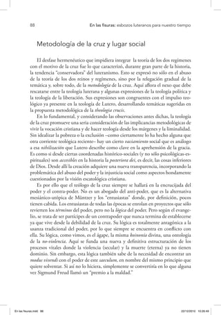 88 	 En las fisuras: esbozos luteranos para nuestro tiempo
Metodología de la cruz y lugar social
El desfase hermenéutico que impidiera integrar la teoría de los dos regímenes
con el motivo de la cruz fue lo que caracterizó, durante gran parte de la historia,
la tendencia “conservadora” del luteranismo. Esto se expresó no sólo en el abuso
de la teoría de los dos reinos y regímenes, sino por la relegación gradual de la
temática y, sobre todo, de la metodología de la cruz. Aquí aflora el nexo que debe
rescatarse entre la teología luterana y algunas expresiones de la teología política y
la teología de la liberación. Sus expresiones son congruentes con el impulso teo-
lógico ya presente en la teología de Lutero, desarrollando temáticas sugeridas en
la propuesta metodológica de la theologia crucis.
En lo fundamental, y considerando las observaciones antes dichas, la teología
de la cruz promueve una seria consideración de las implicancias metodológicas de
vivir la vocación cristiana y de hacer teología desde los márgenes y la liminalidad.
Sin idealizar la pobreza o la exclusión –como ciertamente lo ha hecho alguna que
otra corriente teológica reciente– hay un cierto vaciamiento social que es análogo
a esa nihilización que Lutero describe como clave en la aprehensión de la gracia.
Es como si desde ciertas coordenadas histórico-sociales (y no sólo psicológicas-es-
pirituales) son accesibles en la historia la posteriora dei, es decir, las cosas inferiores
de Dios. Desde allí la creación adquiere una nueva transparencia, incorporando la
problemática del abuso del poder y la injusticia social como aspectos hondamente
cuestionados por la visión escatológica cristiana.
Es por ello que el teólogo de la cruz siempre se hallará en la encrucijada del
poder y el contra-poder. No es un abogado del anti-poder, que es la alternativa
mesiánico-utópica de Müntzer y los “entusiastas” donde, por definición, pocos
tienen cabida. Los entusiastas de todas las épocas se enrolan en proyectos que sólo
revierten los términos del poder, pero no la lógica del poder. Pero según el evange-
lio, se trata de ser partícipes de un contrapoder que nunca termina de establecerse
ya que vive desde la debilidad de la cruz. Su lógica es totalmente antagónica a la
usanza tradicional del poder, por lo que siempre se encuentra en conflicto con
ella. Su lógica, como vimos, es el ágape, la misma koinonía divina, una ontología
de la no-violencia. Aquí se funda una nueva y definitiva estructuración de los
procesos vitales donde la violencia (secular) y la muerte (eterna) ya no tienen
dominio. Sin embargo, esta lógica también sabe de la necesidad de encontrar un
modus vivendi con el poder de este saeculum, en nombre del mismo principio que
quiere solventar. Si así no lo hiciera, simplemente se convertiría en lo que alguna
vez Sigmund Freud llamó un “premio a la maldad.”
En las fisuras.indd 88 22/12/2010 10:26:49
 
