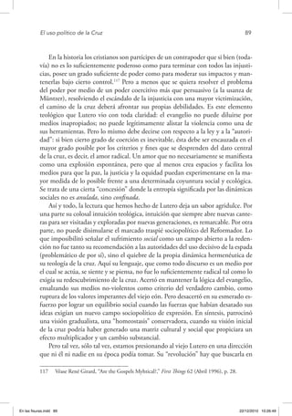 El uso político de la Cruz	 89
En la historia los cristianos son partícipes de un contrapoder que si bien (toda-
vía) no es lo suficientemente poderoso como para terminar con todos las injusti-
cias, posee un grado suficiente de poder como para moderar sus impactos y man-
tenerlas bajo cierto control.117
Pero a menos que se quiera resolver el problema
del poder por medio de un poder coercitivo más que persuasivo (a la usanza de
Müntzer), resolviendo el escándalo de la injusticia con una mayor victimización,
el camino de la cruz deberá afrontar sus propias debilidades. Es este elemento
teológico que Lutero vio con toda claridad: el evangelio no puede diluirse por
medios inapropiados; no puede legítimamente alistar la violencia como una de
sus herramientas. Pero lo mismo debe decirse con respecto a la ley y a la “autori-
dad”: si bien cierto grado de coerción es inevitable, ésta debe ser encauzada en el
mayor grado posible por los criterios y fines que se desprenden del dato central
de la cruz, es decir, el amor radical. Un amor que no necesariamente se manifiesta
como una explosión espontánea, pero que al menos crea espacios y facilita los
medios para que la paz, la justicia y la equidad puedan experimentarse en la ma-
yor medida de lo posible frente a una determinada coyuntura social y ecológica.
Se trata de una cierta “concesión” donde la entropía significada por las dinámicas
sociales no es anulada, sino confinada.
Así y todo, la lectura que hemos hecho de Lutero deja un sabor agridulce. Por
una parte su colosal intuición teológica, intuición que siempre abre nuevas cante-
ras para ser visitadas y exploradas por nuevas generaciones, es remarcable. Por otra
parte, no puede disimularse el marcado traspié sociopolítico del Reformador. Lo
que imposibilitó señalar el sufrimiento social como un campo abierto a la reden-
ción no fue tanto su recomendación a las autoridades del uso decisivo de la espada
(problemático de por sí), sino el quiebre de la propia dinámica hermenéutica de
su teología de la cruz. Aquí su lenguaje, que como todo discurso es un medio por
el cual se actúa, se siente y se piensa, no fue lo suficientemente radical tal como lo
exigía su redescubrimiento de la cruz. Acertó en mantener la lógica del evangelio,
ensalzando sus medios no-violentos como criterio del verdadero cambio, como
ruptura de los valores imperantes del viejo eón. Pero desacertó en su esmerado es-
fuerzo por lograr un equilibrio social cuando las fuerzas que habían desatado sus
ideas exigían un nuevo campo sociopolítico de expresión. En síntesis, patrocinó
una visión gradualista, una “homeostasis” conservadora, cuando su visión inicial
de la cruz podría haber generado una matriz cultural y social que propiciara un
efecto multiplicador y un cambio substancial.
Pero tal vez, sólo tal vez, estamos presionando al viejo Lutero en una dirección
que ni él ni nadie en su época podía tomar. Su “revolución” hay que buscarla en
117  Véase René Girard, “Are the Gospels Myhtical?,” First Things 62 (Abril 1996), p. 28.
En las fisuras.indd 89 22/12/2010 10:26:49
 