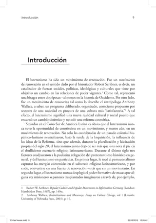 Introducción	 9
Introducción
El luteranismo ha sido un movimiento de renovación. Fue un movimiento
de renovación en el sentido dado por el historiador Robert Scribner, es decir, un
catalizador de fuerzas sociales, políticas, ideológicas y culturales que tiene por
objetivo un cambio en las relaciones de poder vigentes.1
Como tal, representó
una bisagra entre dos épocas –al menos en la historia de Occidente. Por otro lado,
fue un movimiento de renovación tal como lo describe el antropólogo Anthony
Wallace, a saber, un programa deliberado, organizado, consciente propuesto por
sectores de una sociedad en procura de una cultura más “satisfactoria.”2
A tal
efecto, el luteranismo significó una nueva realidad cultural y social puesto que
encarnó un cambio sistémico y no solo una reforma cosmética.
Situados en el Cono Sur de América Latina es obvio que el luteranismo nun-
ca tuvo la oportunidad de constituirse en un movimiento, y menos aún, en un
movimiento de renovación. No solo las coordenadas de un pasado colonial his-
pánico-lusitano neutralizaron, bajo la tutela de la Inquisición, la influencia de
las ideas de la Reforma, sino que además, durante la pluralización y laicización
propias del siglo 20, el luteranismo jamás dejó de ser más que una nota al pie en
el ebulliciente escenario religioso latinoamericano. Durante el último siglo tres
factores coadyuvaron a la paulatina relegación del protestantismo histórico en ge-
neral, y del luteranismo en particular. En primer lugar, le tocó al pentecostalismo
capturar las energías contenidas en el substrato religioso latinoamericano, y por
ende, convertirse en una fuerza de renovación –más que en un movimiento. En
segundo lugar, el luteranismo nunca desplegó el poder formativo de masas que al-
guna vez misioneros o pastores trasplantados imaginaron a través de, por ejemplo,
1  Robert W. Scribner, Popular Culture and Popular Movements in Reformation Germany (London:
Hambledon Press, 1987), pp. 149ss.
2  Anthony Wallace, Revitalizations and Mazeways: Essays on Culture Change, vol 1 (Lincoln:
University of Nebraska Press, 2003), p. 10.
En las fisuras.indd 9 22/12/2010 10:26:42
 
