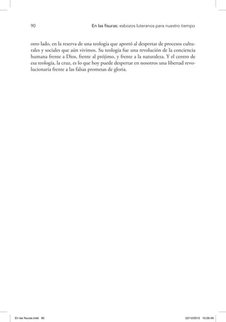 90 	 En las fisuras: esbozos luteranos para nuestro tiempo
otro lado, en la reserva de una teología que aportó al despertar de procesos cultu-
rales y sociales que aún vivimos. Su teología fue una revolución de la conciencia
humana frente a Dios, frente al prójimo, y frente a la naturaleza. Y el centro de
esa teología, la cruz, es lo que hoy puede despertar en nosotros una libertad revo-
lucionaria frente a las falsas promesas de gloria.
En las fisuras.indd 90 22/12/2010 10:26:49
 