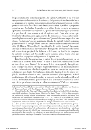 92 	 En las fisuras: esbozos luteranos para nuestro tiempo
Su posicionamiento intraeclesial junto a la “Iglesia Confesante” y su eventual
compromiso con el movimiento de resistencia al régimen nazi, conforman los hitos
de una praxis cuya máxima instancia teológica-reflexiva la encontramos en su obra
póstuma intitulada Ética.4
Este capítulo se concentrará en el perfil de la propuesta
teológica que Bonhoeffer desarrolla en su Ética, donde entreteje argumentos
apelando a la misma tradición (luterana) que sus adversarios teológicos y eclesiales
interpretaban de una manera servil al régimen nazi. Estos adversarios, que
Bonhoeffer identifica como representantes del pensamiento “pseudoreformador”
(pseudoreformatorischen)o“pseudoluteranismo”(pseudoluthertum),expresabanuna
síntesis “neoluterana” que en las primeras décadas del siglo 20 fusionó corrientes
provenientes de la teología liberal como así también del neoconfesionalismo del
siglo 19 (Hirsch, Althaus, Elert).5
La utilización del prefijo “pseudo” claramente
anticipa la intencionalidad de Bonhoeffer: distinguir las propuestas neoluteranas
del pensamiento propio de la Reforma y de Lutero en función de recuperar
la tradición teológica del Reformador como instancia crítica frente a los que
simpatizaban y apoyaban teológicamente al régimen nazi.
Para Bonhoeffer la característica principal de este pseudoluteranismo era su
defensa de la “doctrina de los reinos”, es decir, la distinción y separación dualista
de dos esferas (zwei Räumen) del accionar divino –lo temporal y lo espiritual.
Esto configuró un marco ideológico legitimador tanto de un desentendimiento
de los cristianos frente a los hechos políticos, como así también de las prácticas
del régimen nazi. Según Bonhoeffer esta distinción dualista de las dos esferas im-
plicaba abandonar al mundo a una supuesta autonomía y/o adoptar una actitud
positivista que identificaba al estado y al nazismo con la voluntad providencial
divina. Bonhoeffer afirmará que mientras Cristo y el mundo se conciban “como
dos esferas que chocan entre si y se excluyen mutuamente” [“als zwei aneinander
Reflections,” en Ulrich Duchrow, ed., Lutheran Churches: Salt or Mirror of Society? Case Studies on
the Theory and Practice of the Two Kingdoms Doctrine (Geneva: LWF, 1977).
4  Dietrich Bonhoeffer, Ética, trad. V. Bazterrica (Barcelona: Editorial Estela, 1968). Original ale-
mán: Ethik, editado por Eberhard Bethge (Munich: Chr. Kaiser Verlag, 1949). La obra comprende
un conjunto de esbozos, ensayos, pensamientos e ideas ordenados en capítulos, muchos de ellos
inconclusos. Sus partes fueron compuestas entre 1939 y 1942, tanto en su estancia en Klein-Krössin
(Pomerania) como en el monasterio de Ethel (Véase Bethge, pp. 967–970). En el presente trabajo
seguiremos la traducción española cotejándola con el original alemán cuando fuese necesario.
5  Ibid., p. 136s.; véase también pág. 66. Lo que Bonhoeffer llama peyorativamente „pseudo-
luteranismo“ incluye una importante corriente teológica confesional de principios de este siglo
denominada „neoluteranismo“. El neoluteranismo es la síntesis entre la teología liberal y la teología
neoconfesional luterana del siglo 19, que encuentra uno de sus ejes articulantes en la así llamada
doctrina de los dos reinos. En este trabajo, por lo tanto, identificaremos este neoluteranismo con el
pseudoluteranismo atacado por Bonhoeffer. Sobre este tema desarrollaremos más abajo.
En las fisuras.indd 92 22/12/2010 10:26:49
 