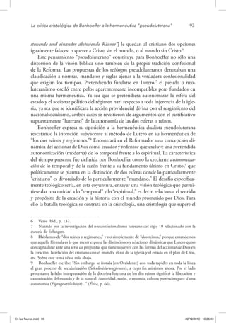 La crítica cristológica de Bonhoeffer a la hermenéutica “pseudoluterana”	 93
stossende und einander abstossende Räume”] le quedan al cristiano dos opciones
igualmente falaces: o querer a Cristo sin el mundo, o al mundo sin Cristo.6
Este pensamiento “pseudoluterano” constituye para Bonhoeffer no sólo una
distorsión de la visión bíblica sino también de la propia tradición confesional
de la Reforma. Las propuestas de los teólogos pseudoluteranos denotaban una
claudicación a normas, mandatos y reglas ajenas a la verdadera confesionalidad
que exigían los tiempos. Pretendiendo fundarse en Lutero,7
el pseudo o neo-
luteranismo osciló entre polos aparentemente incompatibles pero fundados en
una misma hermenéutica. Ya sea que se pretendiera autonomizar la esfera del
estado y el accionar político del régimen nazi respecto a toda injerencia de la igle-
sia, ya sea que se identificara la acción providencial divina con el surgimiento del
nacionalsocialismo, ambos casos se revistieron de argumentos con el justificativo
supuestamente “luterano” de la autonomía de las dos esferas o reinos.
Bonhoeffer expresa su oposición a la hermenéutica dualista pseudoluterana
rescatando la intención subyacente al método de Lutero en su hermenéutica de
“los dos reinos y regímenes.”8
Encontrará en el Reformador una concepción di-
námica del accionar de Dios como creador y redentor que excluye una pretendida
autonomización (moderna) de lo temporal frente a lo espiritual. La característica
del tiempo presente fue definida por Bonhoeffer como la creciente autonomiza-
ción de lo temporal y de la razón frente a su fundamento último en Cristo,9
que
políticamente se plasma en la distinción de dos esferas donde lo particularmente
“cristiano” es divorciado de lo particularmente “mundano.” El desafío específica-
mente teológico sería, en esta coyuntura, ensayar una visión teológica que permi-
tiese dar una unidad a lo “temporal” y lo “espiritual,” es decir, relacionar el sentido
y propósito de la creación y la historia con el mundo prometido por Dios. Para
ello la batalla teológica se centrará en la cristología, una cristología que supere el
6  Véase Ibid., p. 137.
7  Nutrido por la investigación del neoconfesionalismo luterano del siglo 19 relacionado con la
escuela de Erlangen.
8  Hablamos de “dos reinos y regímenes,” y no simplemente de “dos reinos,” porque entendemos
que aquella fórmula es la que mejor expresa las distinciones y relaciones dinámicas que Lutero quiso
conceptualizar ante una serie de preguntas que tienen que ver con las formas del accionar de Dios en
la creación, la relación del cristiano con el mundo, el rol de la iglesia y el estado en el plan de Dios,
etc. Sobre este tema véase más abajo.
9  Bonhoeffer escribe: “Sin embargo se instala [en Occidente] con toda rapidez en toda la línea
el gran proceso de secularización (Säkularisierungprocess), a cuyo fin asistimos ahora. Por el lado
protestante la falsa interpretación de la doctrina luterana de los dos reinos significó la liberación y
canonización del mundo y de lo natural. Autoridad, razón, economía, cultura pretenden para sí una
autonomía (Eigengesetzlichkeit)...” (Ética, p. 66).
En las fisuras.indd 93 22/12/2010 10:26:49
 