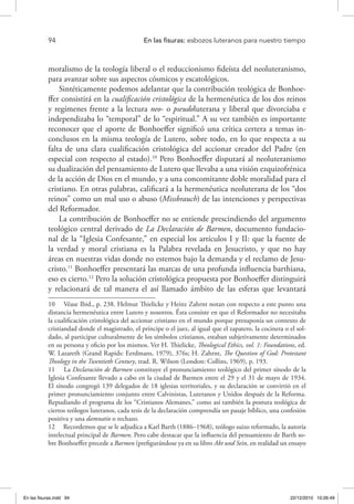 94 	 En las fisuras: esbozos luteranos para nuestro tiempo
moralismo de la teología liberal o el reduccionismo fideísta del neoluteranismo,
para avanzar sobre sus aspectos cósmicos y escatológicos.
Sintéticamente podemos adelantar que la contribución teológica de Bonhoe-
ffer consistirá en la cualificación cristológica de la hermenéutica de los dos reinos
y regímenes frente a la lectura neo- o pseudoluterana y liberal que divorciaba e
independizaba lo “temporal” de lo “espiritual.” A su vez también es importante
reconocer que el aporte de Bonhoeffer significó una crítica certera a temas in-
conclusos en la misma teología de Lutero, sobre todo, en lo que respecta a su
falta de una clara cualificación cristológica del accionar creador del Padre (en
especial con respecto al estado).10
Pero Bonhoeffer disputará al neoluteranismo
su dualización del pensamiento de Lutero que llevaba a una visión ezquizofrénica
de la acción de Dios en el mundo, y a una concomitante doble moralidad para el
cristiano. En otras palabras, calificará a la hermenéutica neoluterana de los “dos
reinos” como un mal uso o abuso (Missbrauch) de las intenciones y perspectivas
del Reformador.
La contribución de Bonhoeffer no se entiende prescindiendo del argumento
teológico central derivado de La Declaración de Barmen, documento fundacio-
nal de la “Iglesia Confesante,” en especial los artículos I y II: que la fuente de
la verdad y moral cristiana es la Palabra revelada en Jesucristo, y que no hay
áreas en nuestras vidas donde no estemos bajo la demanda y el reclamo de Jesu-
cristo.11
Bonhoeffer presentará las marcas de una profunda influencia barthiana,
eso es cierto.12
Pero la solución cristológica propuesta por Bonhoeffer distinguirá
y relacionará de tal manera el así llamado ámbito de las esferas que levantará
10  Véase Ibid., p. 238. Helmut Thielicke y Heinz Zahrnt notan con respecto a este punto una
distancia hermenéutica entre Lutero y nosotros. Ésta consiste en que el Reformador no necesitaba
la cualificación cristológica del accionar cristiano en el mundo porque presuponía un contexto de
cristiandad donde el magistrado, el príncipe o el juez, al igual que el zapatero, la cocinera o el sol-
dado, al participar culturalmente de los símbolos cristianos, estaban subjetivamente determinados
en su persona y oficio por los mismos. Ver H. Thielicke, Theological Ethics, vol. 1: Foundations, ed.
W. Lazareth (Grand Rapids: Eerdmans, 1979), 376s; H. Zahrnt, The Question of God: Protestant
Theology in the Twentieth Century, trad. R. Wilson (London: Collins, 1969), p. 193.
11  La Declaración de Barmen constituye el pronunciamiento teológico del primer sínodo de la
Iglesia Confesante llevado a cabo en la ciudad de Barmen entre el 29 y el 31 de mayo de 1934.
El sínodo congregó 139 delegados de 18 iglesias territoriales, y su declaración se convirtió en el
primer pronunciamiento conjunto entre Calvinistas, Luteranos y Unidos después de la Reforma.
Repudiando el programa de los “Cristianos Alemanes,” como así también la postura teológica de
ciertos teólogos luteranos, cada tesis de la declaración comprendía un pasaje bíblico, una confesión
positiva y una damnatio o rechazo.
12  Recordemos que se le adjudica a Karl Barth (1886–1968), teólogo suizo reformado, la autoría
intelectual principal de Barmen. Pero cabe destacar que la influencia del pensamiento de Barth so-
bre Bonhoeffer precede a Barmen (prefigurándose ya en su libro Akt und Sein, en realidad un ensayo
En las fisuras.indd 94 22/12/2010 10:26:49
 
