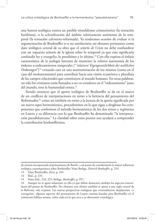 La crítica cristológica de Bonhoeffer a la hermenéutica “pseudoluterana”	 95
una barrera teológica contra un posible triunfalismo cristocéntrico (la tentación
barthiana), o la eclesialización del ámbito relativamente autónomo de lo tem-
poral (la tentación calvinista-reformada). Ya tendremos ocasión de evaluar si la
argumentación de Bonhoeffer es o no satisfactoria; no obstante permanece como
dato teológico central de su obra que el señorío de Cristo no debe confundirse
con un supuesto señorío de la iglesia sobre lo temporal ya que esto significaría
confundir ley y evangelio, lo penúltimo y lo último.13
Con ello expresa el énfasis
característico de la teología luterana de mantener la relativa autonomía de los
órdenes u ordenamientos temporales [“‘relativen’ Eigengesetzlichkeit der weltlichen
Ordnungen”]14
evitando caer en una autonomización de los mismos (como en el
caso del neoluteranismo) para contribuir hacia una visión ecuménica y pluralista
de los campos relacionales que constituyen al mundo humano. En otras palabras,
no sólo los cristianos están llamados a ser co-creadores en el “ordenamiento” justo
del mundo, sino la humanidad entera.15
Siendo entonces que el aporte teológico de Bonhoeffer se da en el marco
de un conflicto de interpretaciones en torno a la herencia del pensamiento del
Reformador,16
como así también en torno a la lectura de la aporía significada por
un nuevo topos hermenéutico, procederemos en lo que sigue a desglosar los com-
ponentes que conforman el método hermenéutico de los dos reinos y regímenes
en Lutero y su diferencia con lo que Bonhoeffer ha denominado “la interpreta-
ción pseudoluterana.” La claridad sobre estos puntos nos ayudará a comprender
la contribución bonhoefferiana.
de síntesis incorporando el pensamiento de Barth), a tal punto de considerársele la mayor influencia
teológica contemporánea sobre Bonhoeffer. Véase Bethge, Dietrich Bonhoeffer, p. 219.
13  Véase Bonhoeffer, Ética, p. 245.
14  Ibid., p. 231.
15  Véase ibid., 218, 225; Bethge, Bonhoeffer, p. 957.
16  Aunque no se agota solamente en ello ya que deben destacarse también los aspectos innova-
dores del pensar de Bonhoeffer. No obstante esto último también se ajusta a una regla central de
la Reforma, sola scriptura. Las nuevas perspectivas teológicas que eventualmente desplazarían –o
corregirían– algunos aspectos del pensamiento de Lutero estarían basadas para Bonhoeffer en el
testimonio bíblico mismo, sobre todo en lo que toca a su dimensión cristológica.
En las fisuras.indd 95 22/12/2010 10:26:49
 