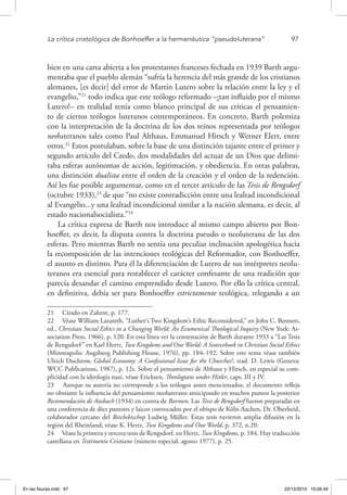 La crítica cristológica de Bonhoeffer a la hermenéutica “pseudoluterana”	 97
bien en una carta abierta a los protestantes franceses fechada en 1939 Barth argu-
mentaba que el pueblo alemán “sufría la herencia del más grande de los cristianos
alemanes, [es decir] del error de Martín Lutero sobre la relación entre la ley y el
evangelio,”21
todo indica que este teólogo reformado –¡tan influido por el mismo
Lutero!– en realidad tenía como blanco principal de sus críticas el pensamien-
to de ciertos teólogos luteranos contemporáneos. En concreto, Barth polemiza
con la interpretación de la doctrina de los dos reinos representada por teólogos
neoluteranos tales como Paul Althaus, Emmanuel Hirsch y Werner Elert, entre
otros.22
Estos postulaban, sobre la base de una distinción tajante entre el primer y
segundo artículo del Credo, dos modalidades del actuar de un Dios que delimi-
taba esferas autónomas de acción, legitimación, y obediencia. En otras palabras,
una distinción dualista entre el orden de la creación y el orden de la redención.
Así les fue posible argumentar, como en el tercer artículo de las Tesis de Rengsdorf
(octubre 1933),23
de que “no existe contradicción entre una lealtad incondicional
al Evangelio...y una lealtad incondicional similar a la nación alemana, es decir, al
estado nacionalsocialista.”24
La crítica expresa de Barth nos introduce al mismo campo abierto por Bon-
hoeffer, es decir, la disputa contra la doctrina pseudo o neoluterana de las dos
esferas. Pero mientras Barth no sentía una peculiar inclinación apologética hacia
la recomposición de las intenciones teológicas del Reformador, con Bonhoeffer,
el asunto es distinto. Para él la diferenciación de Lutero de sus intérpretes neolu-
teranos era esencial para restablecer el carácter confesante de una tradición que
parecía desandar el camino emprendido desde Lutero. Por ello la crítica central,
en definitiva, debía ser para Bonhoeffer estrictamente teológica, relegando a un
21  Citado en Zahrnt, p. 177.
22  Véase William Lazareth, “Luther‘s Two Kingdom‘s Ethic Reconsidered,” en John C. Bennett,
ed., Christian Social Ethics in a Changing World: An Ecumenical Theological Inquiry (New York: As-
sociation Press, 1966), p. 120. En esta línea ver la contestación de Barth durante 1933 a “Las Tesis
de Rengsdorf” en Karl Hertz, Two Kingdoms and One World: A Sourcebook in Christian Social Ethics
(Minneapolis: Augsburg Publishing House, 1976), pp. 184–192. Sobre este tema véase también
Ulrich Duchrow, Global Economy: A Confessional Issue for the Churches?, trad. D. Lewis (Geneva:
WCC Publications, 1987), p. 12s. Sobre el pensamiento de Althaus y Hirsch, en especial su com-
plicidad con la ideología nazi, véase Ericksen, Theologians under Hitler, caps. III y IV.
23  Aunque su autoría no corresponde a los teólogos antes mencionados, el documento refleja
no obstante la influencia del pensamiento neoluterano anticipando en muchos puntos la posterior
Recomendación de Ansbach (1934) en contra de Barmen. Las Tesis de Rengsdorf fueron preparadas en
una conferencia de diez pastores y laicos convocados por el obispo de Köln-Aachen, Dr. Oberheid,
colaborador cercano del Reichsbischop Ludwig Müller. Estas tesis tuvieron amplia difusión en la
región del Rheinland; véase K. Hertz, Two Kingdoms and One World, p. 372, n.20.
24  Véase la primera y tercera tesis de Rengsdorf, en Hertz, Two Kingdoms, p. 184. Hay traducción
castellana en Testimonio Cristiano (número especial, agosto 1977), p. 25.
En las fisuras.indd 97 22/12/2010 10:26:49
 